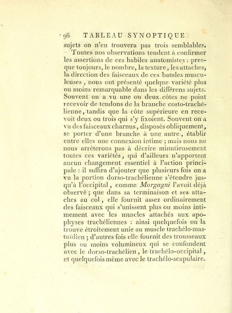 sujets on n'en trouvera pas trois semblables* Toutes nos observations tendent à confirmer les assertions de ces habiles anatomistes : pres- que toujours, le nombre, la texture, les attaches, la direction des faisceaux de ces bandes muscu- leuses , nous ont présenté quelque variété plus ou moins remarquable dans les diflPérens sujets. Souvent on a vu une ou deux côtes ne point recevoir de tendons de la branche costo-traché- lienne, tandis que la côte supérieure en rece- voit deux ou trois qui s'y fixoient. Souvent on a vu des faisceaux charnus, disposés obliquement, se porter d'une branche à une autre , établir entre elles une connexion intime ; mais nous ne nous arrêterons pas à décrire minutieusement toutes ces variétés, qui d'ailleurs n'apportent aucun changement essentiel à l'action princi- pale : il suffira d'ajouter que plusieurs fois on a vu la portion dorso-trachélienne s'étendre jus- qu'à l'occipital, comme Morgagjii l'avoit déjà observé ; que dans sa terminaison et ses atta- ches au col , elle fournit assez ordinairement des faisceaux qui s'unissent plus ou moins inti- mement avec les muscles attachés aux apo- physes trachéliennes : ainsi quelquefois on la trouve étroitement unie au muscle trachélo-mas- toïdien ; d'autres fois elle fournit des trousseaux plus ou moins volumineux qui se confondent avec le dorso-trachélien , le trachélo-occipital, et quelquefois même avec le trachélo-scapulairce