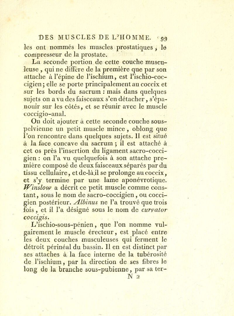 les ont nommés les muscles prostatiques , le compresseur de la prostate. La seconde portion de cette couche muscu- leuse , qui ne diffère de la première que par son attache à Fépine de l'ischium, est l'ischio-coc- cigien; elle se porte principalement au coccix et sur les bords du sacrum : mais dans quelques sujets on a vu des faisceaux s'en détacher, s'épa- nouir sur les côtés, et se réunir avec le muscle coccigio-anal. On doit ajouter à cette seconde couche sous^ pelvienne un petit muscle mince, oblong que Ton rencontre dans quelques sujets. Il est situé à la face concave du sacrum ; il est attaché à cet os près l'insertion du ligament sacro-cocci- gien : on l'a vu quelquefois à son attache pre- mière composé de deux faisceaux séparés par du tissu cellulaire, etde-là.il se prolonge au coccix, et s'y termine par une lame aponévrotique. J^inslow a décrit ce petit muscle comme cons- tant, sous le nom de sacro-coccigien, ou cocci- gien postérieur. Alhinus ne l'a trouvé que trois fois, et il l'a désigné sous le nom de curpator co CCI gis, L'ischio-sous-pénien, que l'on nomme vul- gairement le muscle érecteur, est placé entre les deux couches musculeuses qui ferment le détroit périnéal du bassin. 11 en est distinct par ses attaches à la face interne de la tubérosité de l'ischium, par la direction de ses fibres le long de la branche sous-pubienne, par sa ter- N 2