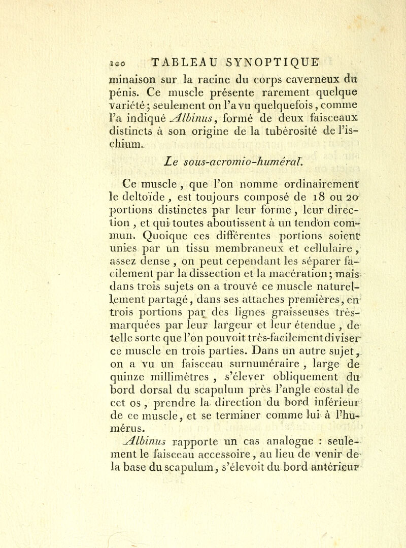 ininaison sur la racine du corps caverneux du pénis. Ce muscle présente rarement quelque variété ; seulement on l'a vu quelquefois, comme l'a indiqué ^Ibimis, formé de deux faisceaux distincts à son origine de la tubérosité de l'is- chium.. Le sous-acromio-huméraL Ce muscle , que l'on nomme ordinairement le deltoïde^ est toujours composé de 18 ou 2a portions distinctes par leur forme, leur direc- tion , et qui toutes aboutissent à un tendon com^ îiiun. Quoique ces différentes portions soient unies par un tissu membraneux et cellulaire, assez dense , on peut cependant les séparer fa- cilement par la dissection et la macération; mais dans trois sujets on a trouvé ce muscle naturel- lement partagé, dans ses attaches premières, en trois portions par des lignes graisseuses très- marquées par leur largeur et leur étendue , de telle sorte que l'on pouvoit très-facilement diviser ce muscle en trois parties. Dans un autre sujet,. on a vu un faisceau surnuméraire , large de quinze millimètres , s'élever obliquement du bord dorsal du scapulum près l'angle costal de cet os , prendre la direction du bord inférieur de ce muscle, et se terminer comme lui à l'hu-^ mérus. ^Ibinus rapporte un cas analogue : seule- ment le faisceau accessoire, au lieu de venir de la béise du scapulum, s'élevoit du bord antérieur