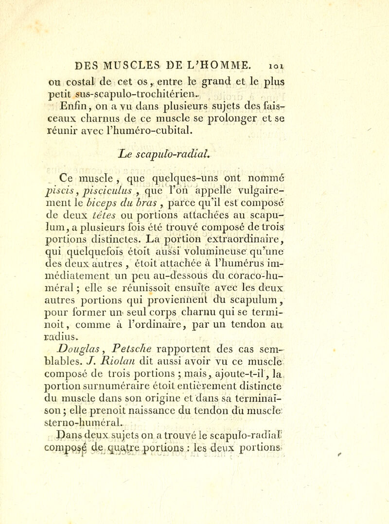 ou costal de cet os, entre le grand et le plus petit sus-scapulo-trochitérien^ Enfin, on a vu dans plusieurs sujets des fais- ceaux charnus de ce muscle se prolonger et se réunir avec l'iiuméro-cubital. Le scaputo-radiaL Ce muscle , que quelques-uns ont nommé jnscis, piscicidus , que l'oii appelle vulgaire- ment le biceps du bras , parce qu'il est composé de deux têtes ou portions attachées au scapu- lum, a plusieurs fois été trouvé composé de trois portions distinctes. La portion extraordinaire, qui quelquefois étoît aussi volumineuse qu'une des deux autres , étoit attachée à l'humérus im- médiatement un peu au-dessous du coraco-hu- méral ; elle se réunissoit ensufte avec les deux autres portions qui proviennent du scapulum, pour former un^ seul corps charnu qui se termi- noit, comme à l'ordinaire, par un tendon au radius. Douglas y Petsche rapportent des cas sem- blables. ./. Riolan dit aussi avoir vu ce muscle composé de trois portions ; mais, ajoute-t-if, la- portion surnuméraire éLoit entièrement distincte du muscle dans son origine et dans sa terminai- son ; elle prenoit naissance du tendon du muscle: sterno-huméraL- Dans deux sujets on a trouvé le scapulo-radial? compose de quatre portions : les deux portions.