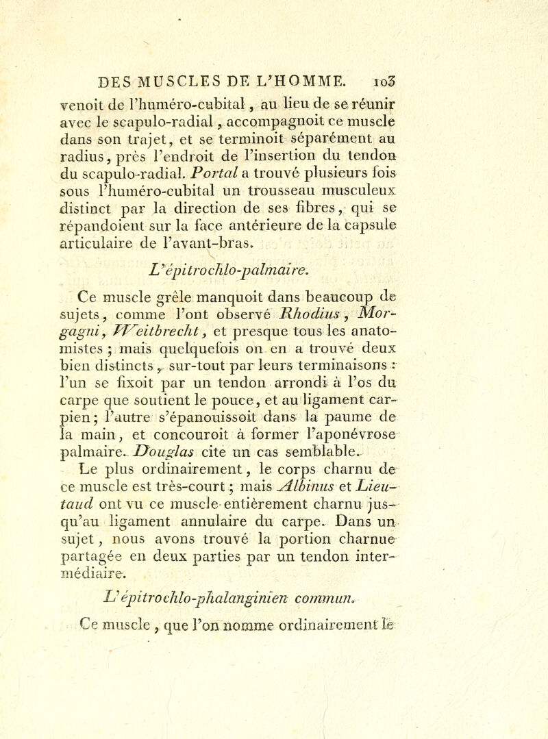 Tenoit de riuiméro-cubital, au lieu de se réunir avec le scapulo-radial, accompagnoit ce muscle dans son trajet, et se terminoit séparément au radius, près Tendroit de l'insertion du tendon du scapulo-radial. Po7ta/ a trouvé plusieurs fois sous l'huméro-cubital un trousseau musculeux distinct par la direction de ses fibres, qui se répandoient sur la face antérieure de la capsule articulaire de l'avant-bras. Z 'épitro cJilo-palmaij^e. Ce muscle grêle manquoit dans beaucoup d© sujets, comme l'ont observé Rhodius j Moi^- gagni, Tf^eitbrecht y et presque tous les anato- mistes ; mais quelquefois on en a trouvé deux bien distincts ,. sur-tout par leurs terminaisons : l'un se flxoit par un tendon arrondi à l'os du carpe que soutient le pouce, et au ligament car- pien; l'autre s'épanouissoit dans la paume de la maiu; et concouroit à former l'aponévrose palmaire. Douglas cite un cas semblable. Le plus ordinairement, le corps charnu de ce muscle est très-court ; mais ^Ibinus et Lieu- taucl ont vu ce muscle entièrement charnu jus- qu'au ligament annulaire du carpe. Dans un sujet, nous avons trouvé la portion charnue partagée en deux parties par un tendon inter- médiaire. L''épitrocMo-phalanginien cormnum Ce muscle , que l'on nomme ordinairement le