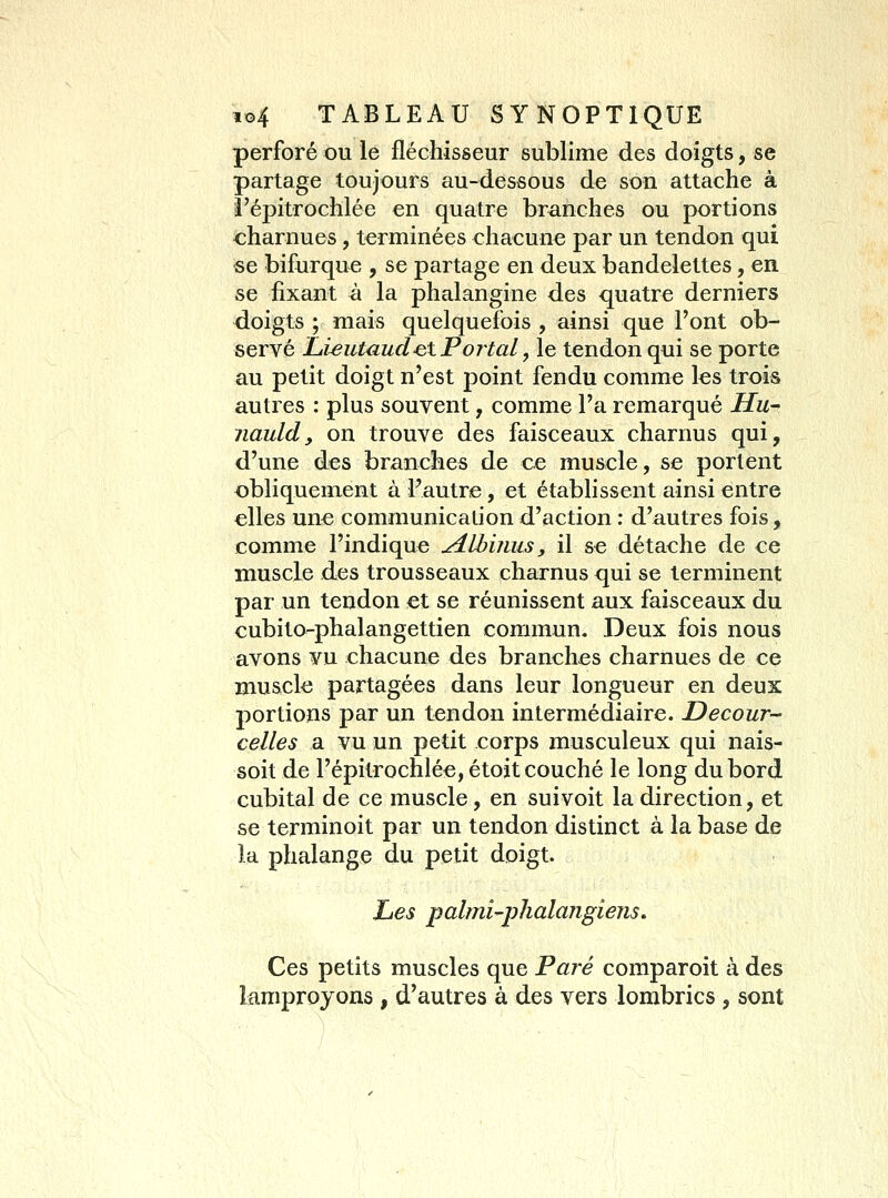 perforé ou le fléchisseur sublime des doigts, se partage toujours au-dessous de son attache à î'épitrochlée en quatre branches ou portions charnues, terminées chacune par un tendon qui «e bifurque , se partage en deux bandelettes, en se fixant à la phalangine des quatre derniers doigts ; mais quelquefois , ainsi que l'ont ob- servé Lieutaud^tPortaL, le tendon qui se porte au petit doigt n'est point fendu comme les trois autres : plus souvent, comme l'a remarqué Hu- nauldy on trouve des faisceaux charnus qui, d'une des branches de ce muscle, se portent obliquement à Fautre, et établissent ainsi entre elles une communication d'action : d'autres fois, comme l'indique jUbiiius, il se détache de ce muscle des trousseaux charnus qui se terminent par un tendon et se réunissent aux faisceaux du cubito-phalangettien commun. Deux fois nous avons vu chacune des branches charnues de ce muscle partagées dans leur longueur en deux portions par un tendon intermédiaire. Decour- celles a vu un petit corps musculeux qui nais- soit de I'épitrochlée, étoit couché le long du bord cubital de ce muscle, en suivoit la direction, et se terminoit par un tendon distinct à la base de la phalange du petit doigt. Les palmi'phalangiens. Ces petits muscles que Paré comparoit à des îamproyons , d'autres à des vers lombrics , sont