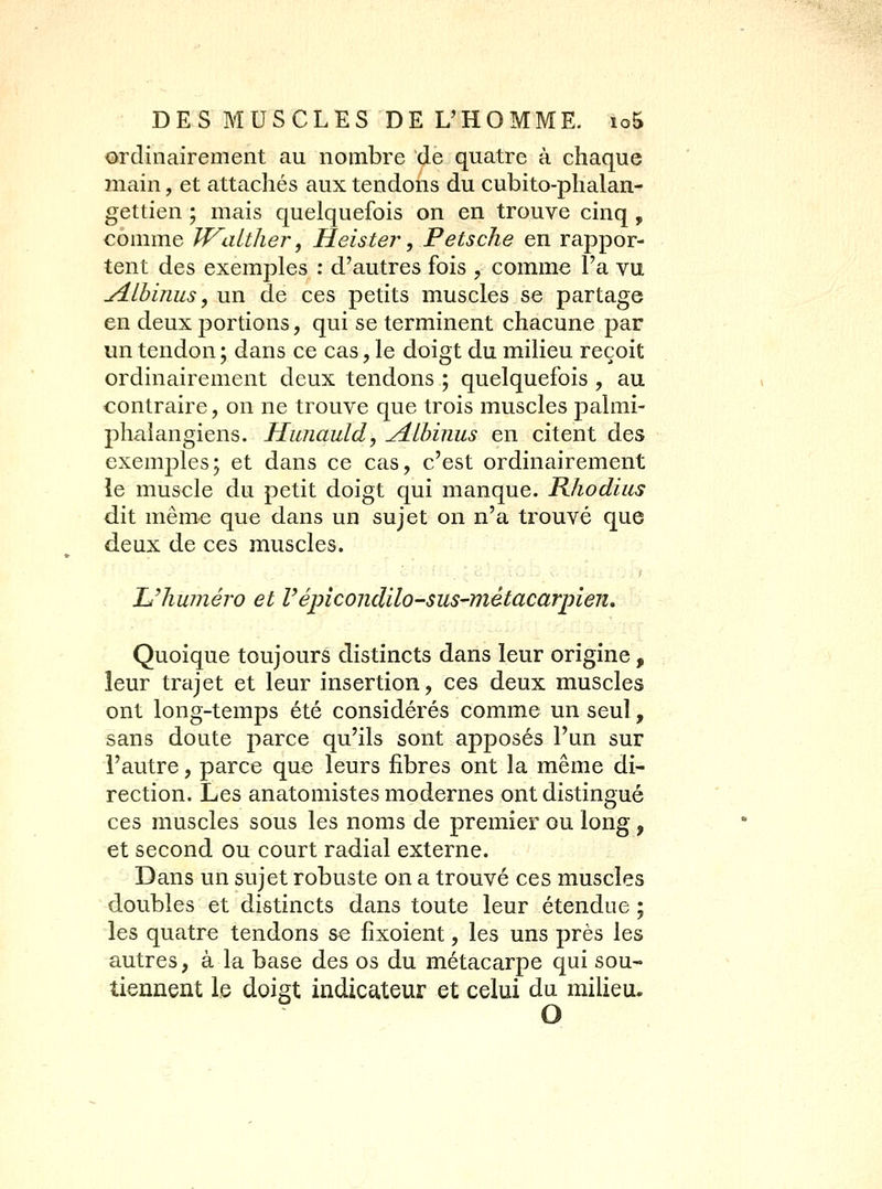 ordinairement au nombre de quatre à chaque main, et attachés aux tendons du cubito-phalan- gettien ; mais quelquefois on en trouve cinq, comme Vf\ilther, Heister, PetscJie en rappor- tent des exemples : d'autres fois , comme l'a vu yîlbinus, un de ces petits muscles se partage en deux portions, qui se terminent chacune par un tendon ; dans ce cas, le doigt du milieu reçoit ordinairement deux tendons ; quelquefois , au contraire, on ne trouve que trois muscles j)almi- pliaîangiens. Hunauld, ^Lbinus en citent des exemples; et dans ce cas, c'est ordinairement le muscle du petit doigt qui manque. Rhodius dit même que dans un sujet on n'a trouvé que deux de ces muscles. Uliuméro et Vépîcondilo-sus-métacarpien. Quoique toujours distincts dans leur origine, leur trajet et leur insertion, ces deux muscles ont long-temps été considérés comme un seul, sans doute parce qu'ils sont apposés l'un sur l'autre, parce que leurs fibres ont la même di- rection. Les anatomistes modernes ont distingué ces muscles sous les noms de premier ou long , et second ou court radial externe. Dans un sujet robuste on a trouvé ces muscles doubles et distincts dans toute leur étendue ; les quatre tendons se fixoient, les uns près les autres, à la base des os du métacarpe qui sou- tiennent le doigt indicateur et celui du milieu.
