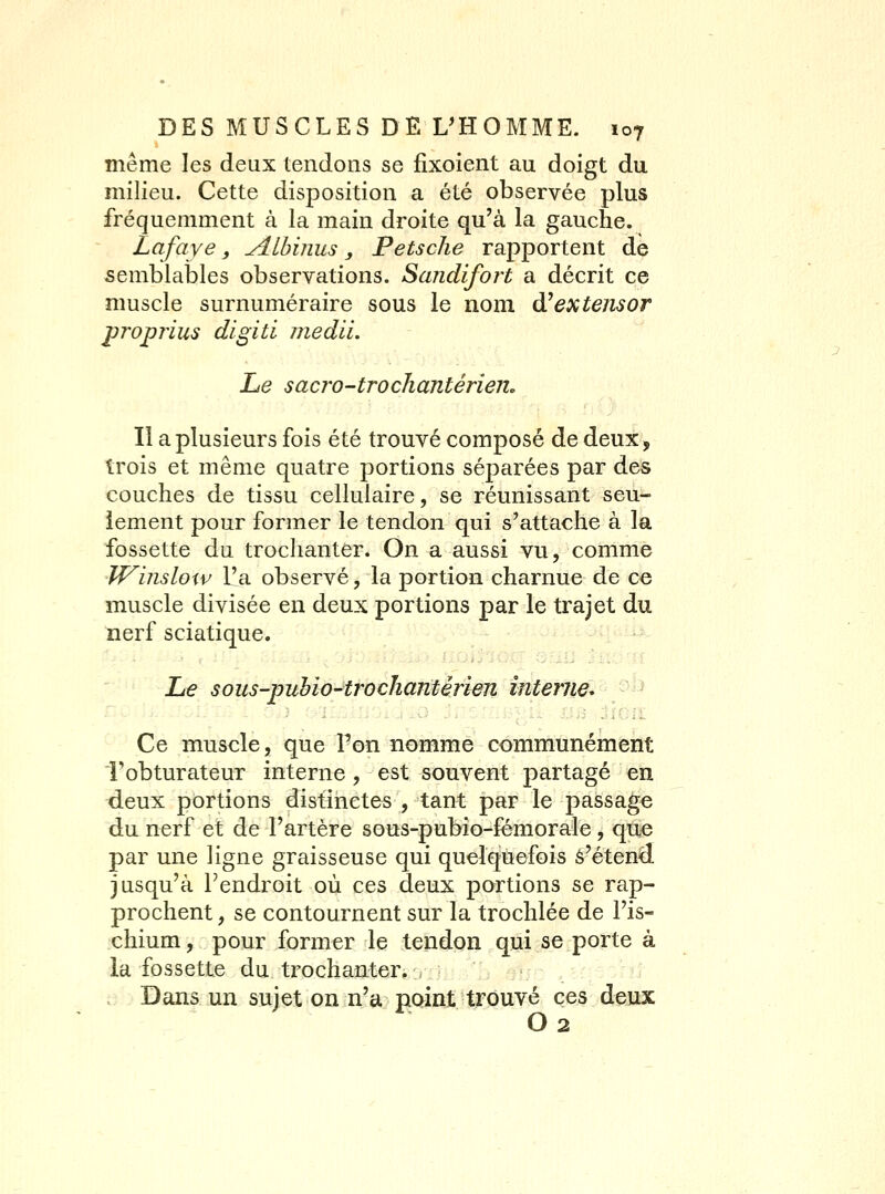 même les deux tendons se fixoient au doigt du milieu. Cette disposition a été observée plus fréquemment à la main droite qu'à la gauche. Lafaye, y^lhinus, Petsclie rapportent de semblables observations. Sandifort a décrit ce muscle surnuméraire sous le nom à^extemor proprius digiti jjiedii. Le sacro-tTochantérien, Il a plusieurs fois été trouvé composé de deux, trois et même quatre portions séparées par des couches de tissu cellulaire, se réunissant seu- lement pour former le tendon qui s'attache à la fossette du troclianter. On a aussi vu, comme JVinslow l'a observé, la portion charnue de ce muscle divisée en deux portions par le trajet du nerf sciatique. Li€ sous-puhio-trocJiantèrien interne^ --^ Ce muscle, que Pon nomme communément Fobturateur interne, est souvent partagé en deux portions distinctes , tant par le passage du nerf et de l'artère sous-pubio-fémorale, qtie par une ligne graisseuse qui quelquefois â'étend jusqu'à l'endroit où ces deux portions se rap- prochent , se contournent sur la trochlée de l'is- chium, pour former le tendon qui se porte à la fossette du trochanter, , Dans un sujet on n'a point trouvé ces deux O 2