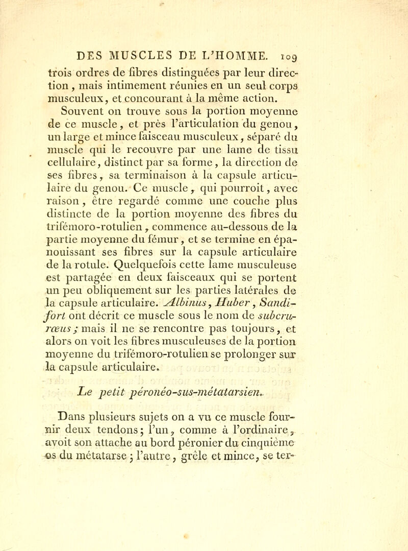 trois ordres de fibres distinguées par leur direc- tion , mais intimement réunies en un seul corps musculeux, et concourant à la même action. Souvent on trouve sous la portion moyenne de ce muscle, et près l'articulai ion du genou, un large et mince faisceau musculeux, séparé du muscle qui le recouvre par une lame de tissu cellulaire, distinct par sa forme, la direction de ses fibres, sa terminaison à la caj)sule articu- laire du genou. Ce muscle , qui pourroit, avec raison, être regardé comme une couche j^lus distincte de la portion moyenne des fibres du trifémoro-rotulien,. commence au-dessous de la partie moyenne du fémur, et se termine en épa- nouissant ses fibres sur la capsule articulaire de la rotule. Quelquefois cette lame musculeuse est partagée en deux faisceaux qui se portent un peu obliquement sur les parties latérales de la capsule articulaire. ^Ihinas ^ Huber, Sandi- fort ont décrit ce muscle sous le nom de subcru- 7^œus; mais il ne se rencontre pas toujours, et alors on voit les fibres musculeuses de la portion moyenne du trifémoro-rotulien se prolonger siiï* la capsule articulaire^ Le petit péronéo-sus-métatarsien,. Dans plusieurs sujets on a vu ce muscle four- nir deux tendons; l'un^ comme à l'ordinairep avoit son attache au bord péronier du cinquième ^is du métatarse ; l'autre, grêle et mince, se ter-