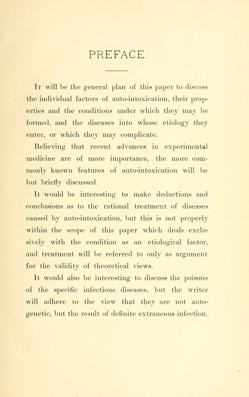 PREFACE. It will be the general plan of this paper to discuss the individual factors of auto-intoxication, their prop- erties and the conditions under which they may be formed, and the diseases into whose etiology they enter, or which they may complicate. Believing that recent advances in experimental medicine are of more importance, the more com- monly known features of auto-intoxication will be but briefly discussed. It would be interesting to make deductions and conclusions as to the rational treatment of diseases- caused by auto-intoxication, but this is not properly within the scope of this paper which deals exclu- sively with the condition as an etiological factor, and treatment will be referred to only as argument for the validity of theoretical views. It would also be interesting to discuss the poisons of the specific infectious diseases, but the writer will adhere lo the view that they are not auto- genetic, but the result of definite extraneous infection.