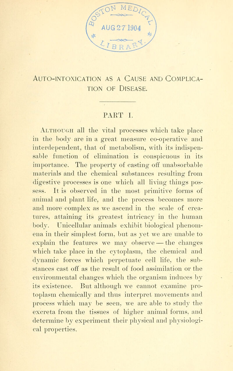 AUTO-lNTOXlCATlON AS A CAUSE AND COMPLICA- TION OF Disease. PART I. Although all the vital processes which take place ill the body are in a great measure co-operative and interdependent, that of metabolism, with its indispen- sable function of elimination is conspicuous in its importance. The property of casting off unabsorbable materials and the chemical substances resulting from digestive processes is one which all living things pos- sess. It is observed in the most primitive forms of animal and plant life, and the process becomes more and more complex as we ascend in the scale of crea- tures, attaining its greatest intricacy in the human body. Unicellular animals exhibit biological phenom- ena in their simplest form, but as yet we are unable to explain the features we may observe — the changes which take place in the cytoplasm, the chemical and dynamic forces which perpetuate cell life, the sub- stances cast off as the result of food assimilation or the environmental changes which the organism induces by its existence. But although we cannot examine pro- toplasm chemically and thus interpret movements and process which may be seen, we are able to study the excreta from the tissues of higher animal forms, and determine by experiment their physical and physiologi- cal properties.