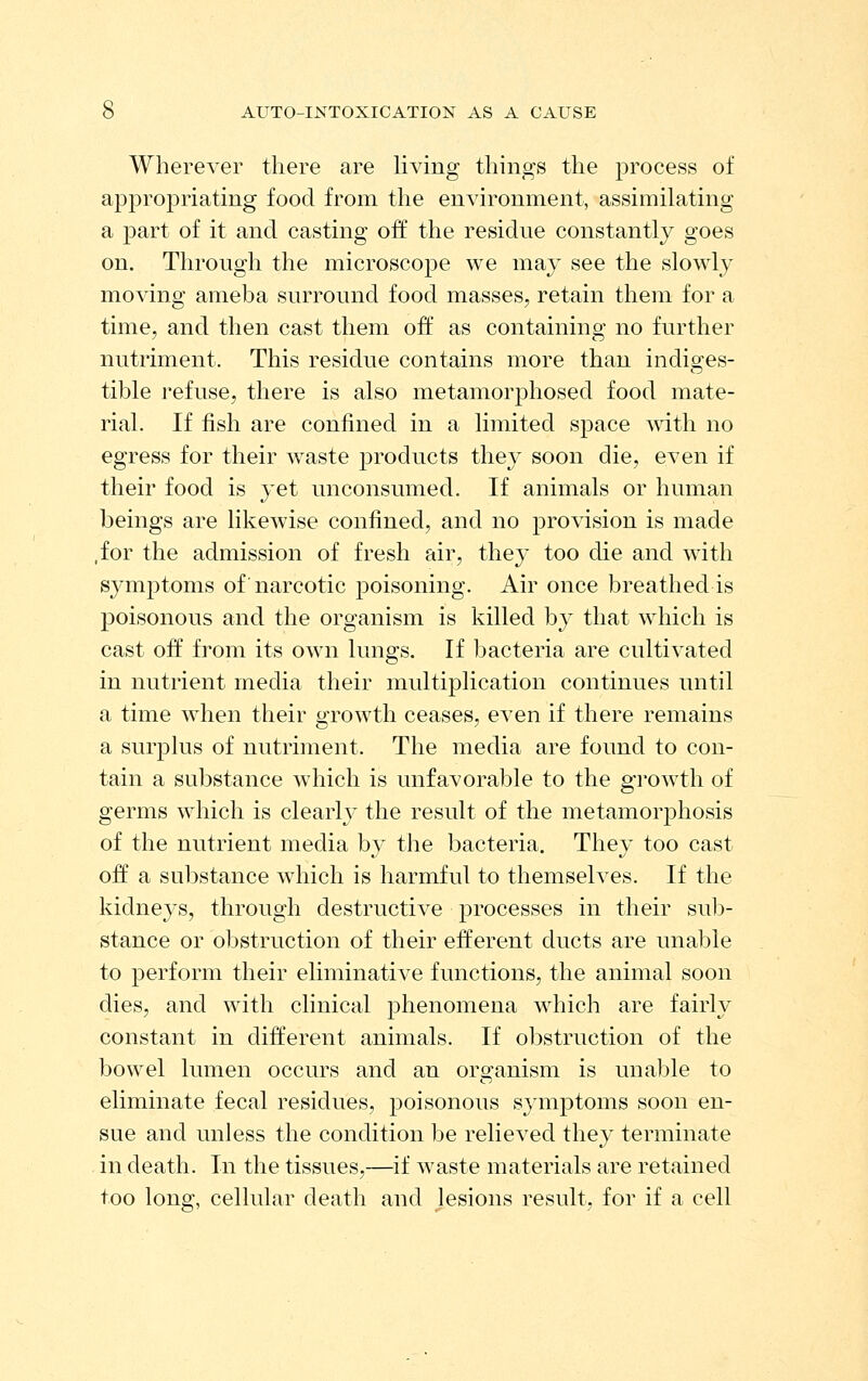 Wherever there are living things the process of appropriating food from the environment, assimilating a part of it and casting off the residue constantly goes on. Through the microscope we may see the slowly moving ameba surround food masses, retain them for a time, and then cast them off as containing no further nutriment. This residue contains more than indiges- tible refuse, there is also metamorphosed food mate- rial. If fish are confined in a limited space with no egress for their w^aste products they soon die, even if their food is yet unconsumed. If animals or human beings are likewise confined, and no provision is made ,for the admission of fresh air, they too die and with symptoms of'narcotic poisoning. Air once breathed is poisonous and the organism is killed by that which is cast off from its own lungs. If bacteria are cultivated in nutrient media their multiplication continues until a time when their growth ceases, even if there remains a surplus of nutriment. The media are found to con- tain a substance which is unfavorable to the growth of germs which is clearly the result of the metamorphosis of the nutrient media by the bacteria. They too cast off a substance which is harmful to themselves. If the kidneys, through destructive processes in their sub- stance or obstruction of their efferent ducts are unable to perform their eliminative functions, the animal soon dies, and with clinical phenomena which are fairly constant in different animals. If obstruction of the bowel lumen occurs and an organism is unable to eliminate fecal residues, poisonous symptoms soon en- sue and unless the condition be relieved they terminate in death. In the tissues,—if waste materials are retained too long, cellular death and lesions result, for if a cell
