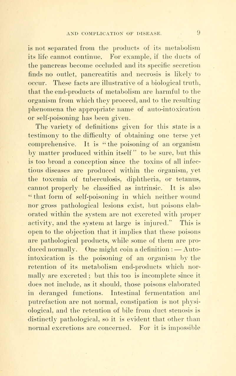 is not separated from the products of its metabolism its life cannot continue. For example, if the ducts of the pancreas become occluded and its specific secretion finds no outlet, pancreatitis and necrosis is likely to occur. These facts are illustrative of a biological truth, that the end-products of metabolism are harmful to the organism from which they proceed, and to the resulting phenomena the apj^ropriate name of auto-intoxication ■or self-poisoning has been given. The variety of definitions given for this state is a testimony to the difficulty of obtaining one terse yet comprehensive. It is  the poisoning of an organism by matter produced within itself to be sure, but this is too broad a conception since the toxins of all infec- tious diseases are produced within the organism, yet the toxemia of tuberculosis, dijDhtheria, or tetanus, cannot properly be classified as intrinsic. It is also  that form of self-poisoning in which neither wound nor gross pathological lesions exist, but poisons elab- orated within the system are not excreted with proper activity, and the system at large is injured. This is open to the objection that it implies that these poisons are pathological products, while some of them are pro- duced normally. One might coin a definition : — Auto- intoxication is the poisoning of an organism by the retention of its metabolism end-products which nor- mally are excreted; but this too is incomplete since it does not include, as it should, those poisons elaborated in deranged functions. Intestinal fermentation and putrefaction are not normal, constipation is not physi- ological, and the retention of bile from duct stenosis is distinctly pathological, so it is evident that other than normal excretions are concerned. For it is impossible