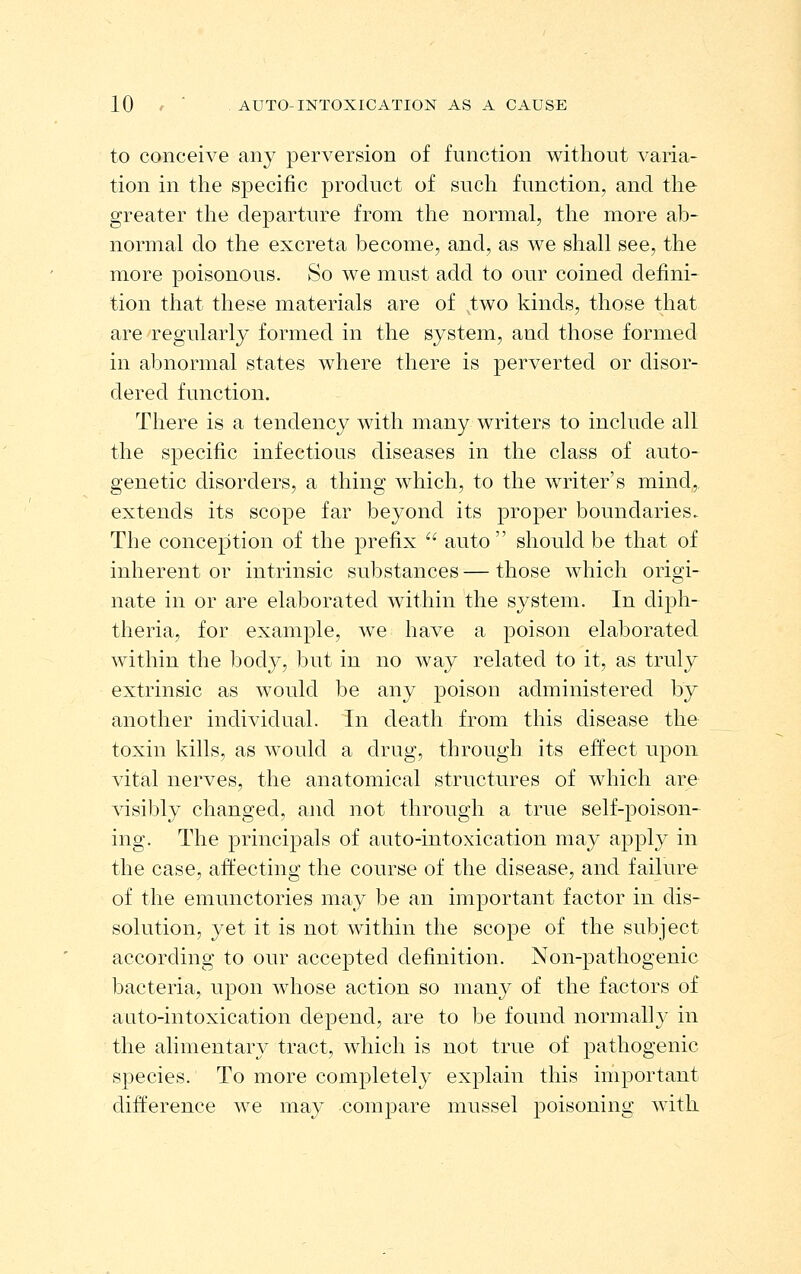 to conceive any perversion of function without varia- tion in the specific product of such function, and the greater the departure from the normal, the more ab- normal do the excreta become, and, as we shall see, the more poisonous. So we must add to our coined defini- tion that these materials are of two kinds, those that are regularly formed in the system, and those formed in abnormal states where there is perverted or disor- dered function. There is a tendency with many writers to include all the specific infectious diseases in the class of auto- genetic disorders, a thing which, to the writer's mind, extends its scope far beyond its proper boundaries.. The conception of the prefix  auto should be that of inherent or intrinsic substances — those which origi- nate in or are elaborated within the system. In diph- theria, for example, we have a poison elaborated within the body, but in no way related to it, as truly extrinsic as would be any poison administered by another individual. In death from this disease the toxin kills, as would a drug, through its effect upon vital nerves, the anatomical structures of which are visibly changed, and not through a true self-poison- ing. The principals of auto-intoxication may apply in the case, aii'ecting the course of the disease, and failure of the emunctories may be an important factor in dis- solution, yet it is not within the scope of the subject according to our accepted definition. Non-pathogenic bacteria, upon whose action so many of the factors of auto-intoxication depend, are to be found normally in the alimentary tract, which is not true of pathogenic species. To more completely explain this important difference we may compare mussel poisoning with