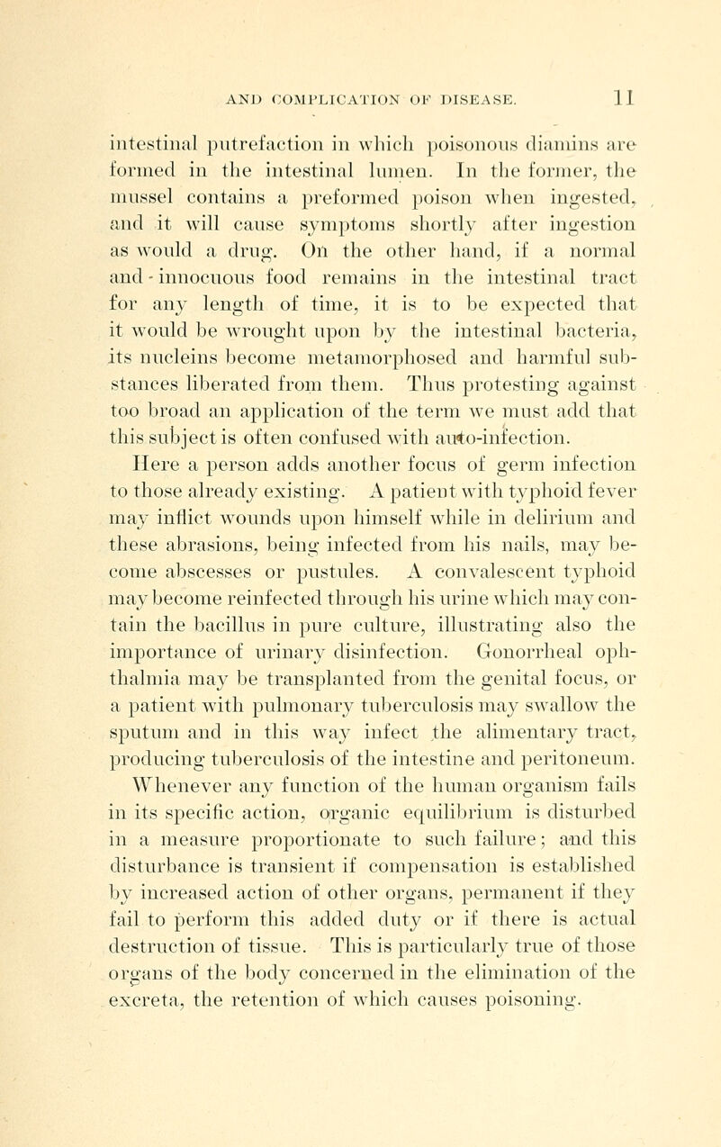 intestinal putrefaction in which poisonous clianiins are formed in the intestinal lumen. In the former, the mussel contains a preformed poison when ingested, and it will cause symptoms shortly after ingestion as would a drug. On the other hand, if a normal and - innocuous food remains in the intestinal tract for any length of time, it is to be expected that it would be wrought upon by the intestinal bacteria^^ its nucleins become metamorphosed and harmful sub- stances liberated from them. Thus j)rotesting against too broad an application of the term we must add that this subject is often confused with auto-infection. Here a person adds another focus of germ infection to those already existing. A patient with typhoid fever may inflict wounds upon himself wdiile in delirium and these abrasions, being infected from his nails, may be- come abscesses or pustules. A convalescent typhoid may become reinfected through his urine which may con- tain the bacillus in pure culture, illustrating also the importance of urinary disinfection. Gonorrheal ojDh- thalmia may be transplanted from the genital focus, or a patient with pulmonary tuberculosis may swallow the sputum and in this way infect the alimentary tract,^ producing tuberculosis of the intestine and peritoneum. Whenever any function of the human organism fails in its specific action, organic equiliJ^rium is disturbed in a measure proportionate to such failure; and this disturbance is transient if compensation is established by increased action of other organs, permanent if they fail to perform this added duty or if there is actual destruction of tissue. This is particularly true of those organs of the body concerned in the elimination of the excreta, the retention of which causes poisoning.