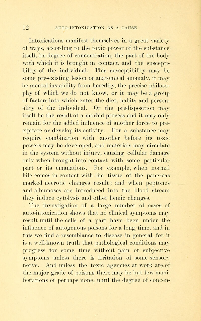 Intoxications manifest themselves in a great variety of ways, according to the toxic power of the substance itself, its degree of concentration, the part of the body with which it is brought in contact, and the suscepti- bility of the individual. This susceptibility may be some pre-existing lesion or anatomical anomaly, it may be mental instability from heredity, the precise philoso- phy of which we do not know, or it may be a group of factors into which enter the diet, habits and person- ality of the individual. Or the predisposition may itself be the result of a morbid process and it may only remain for the added influence of another force to pre- cipitate or develop its activity. For a substance may require combination with another before its toxic powers may be developed, and materials may circulate in the system without injury, causing cellular damage only when brought into contact with some particular part or its emanations. For example, when normal bile comes in contact with the tissue of the pancreas marked necrotic changes result; and when peptones and albumoses are introduced into the blood stream they induce cytolysis and other hemic changes. The investigation of a large number of cases of auto-intoxication shows that no clinical symptoms may result until the cells of a part have been under the influence of autogenous poisons for a long time, and in this we find a resemblance to disease in general, for it is a well-known truth that pathological conditions may progress for some time without pain or subjective symptoms unless there is irritation of some sensory nerve. And unless the toxic agencies at work are of the major grade of poisons there may be but few mani- festations or perhaps none, until the degree of concen-