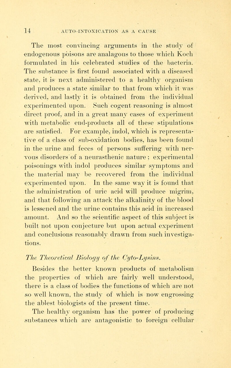 The most convincing argnments in the study of endogenous poisons are analagous to those which Koch formulated in his celebrated studies of the bacteria. The substance is iii-st found associated with a diseased state, it is next administered to a healthy organism and produces a state similar to that from which it was derived, and lastly it is obtained from the individual experimented upon. Such cogent reasoning is almost direct proof, and in a great many cases of experiment with metabolic end-products all of these stipulations are satisfied. For example, indol, which is representa- tive of a class of sub-oxidation bodies, has been found in the urine and feces of persons suffering with ner- M0\i8 disorders of a neurasthenic nature ; experimental poisonings with indol produces similar symptoms and the material nia}^ be recovered from the individual experimented upon. In the same way it is found that the administration of uric acid will produce migrim, and that following an attack the alkalinity of the blood is lessened and the urine contains this acid in increased amount. And so the scientific aspect of this subject is built not upon conjecture but upon actual experiment and conclusions reasonably drawn from such investiga- tions. ' The T/ieoreticcd Biology of the Cyto-Lysins. Besides the better known products of metabolism the jDi'opei'ties of w^hich are fairly well understood, there is a class of bodies the functions of which are not so well known, the study of which is now engrossing the ablest biologists of the present time. The healthy organism has the power of producing substances which are antagonistic to foreign eel hilar