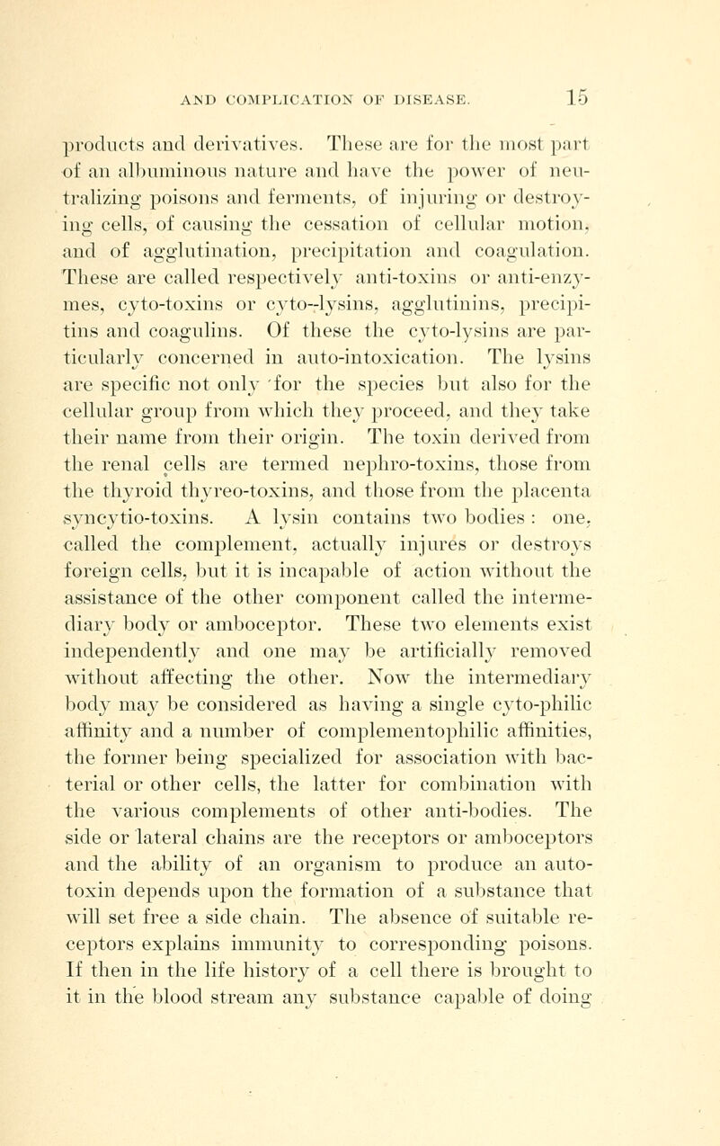 products and derivatives. These are for the most part of ail albuminous nature and have the power of neu- trahzing poisons and ferments, of injuring or destroy- ing cells, of causing the cessation of cellular motion, and of agglutination, precipitation and coagulation. These are called respectively anti-toxins or anti-enzy- mes, cyto-toxins or cyto-lysins, agglutinins, precipi- tins and coagulins. Of these the cyto-lysins are par- ticularly concerned in auto-intoxication. The lysins are specific not only 'for the species but also for the cellular group from which they proceed, and they take their name from their origin. The toxin derived from the renal cells are termed nejDhro-toxins, those from the thyroid thyreo-toxins, and those from the placenta syncytio-toxins. A lysin contains two bodies : one, called the complement, actually injures or destroys foreign cells, but it is incapable of action without the assistance of the other component called the interme- diary body or amboceptor. These two elements exist independently and one may be artificially removed without affecting the other. Now the intermediary body may be considered as having a single cyto-philic affinity and a number of complementophilic affinities, the former being specialized for association with bac- terial or other cells, the latter for combination with the various complements of other anti-bodies. The side or lateral chains are the receptors or amboceptors and the ability of an organism to produce an auto- toxin depends upon the formation of a substance that will set free a side chain. The absence of suitable re- ceptors explains immunity to corresponding poisons. If then in the life history of a cell there is brought to it in the blood stream any substance capal^le of doing