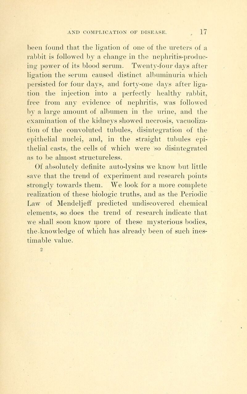 been found that the ligation of one of the ureters of a rabbit is followed by a change in the nephritis-produc- ing power of its blood serum. Twenty-four days after ligation the serum caused distinct albuminuria which persisted for four days, and forty-one days after liga- tion the injection into a perfectly healthy rabbit, free from any evidence of nephritis, was followed by a large amount of albumen in the urine, and the examination of the kidneys showed necrosis, vacuoliza- tion of the convoluted tubules, disintegration of the epithelial nuclei, and, in the straight tubules epi- thelial casts, the cells of which were so disintegrated as to be almost structureless. Of absolutely definite auto-lysins we know but little save that the trend of experiment and research points strongly towards them. We look for a more complete realization of these biologic truths, and as the Periodic Law of Mendeljeff predicted undiscovered chemical elements, so does the trend of research indicate that we shall soon know more of these mysterious bodies, the-knowledge of which has already been of such ines- timable value.