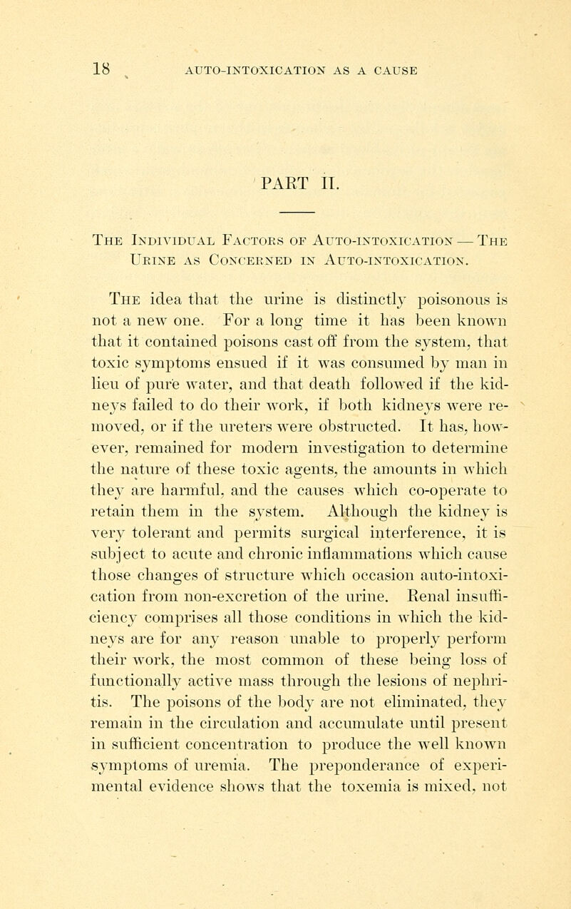 PART IL The Individual Factors of Auto-intoxication — The Urine as Concerned in Auto-intoxication. The idea that the urine is distinctly poisonous is not a new one. For a long time it has been known that it contained poisons cast off from the system, that toxic symptoms ensued if it was consumed by man in lieu of pure water, and that death followed if the kid- neys failed to do their Avork, if both kidneys were re- moved, or if the ureters were obstructed. It has, how- ever, remained for modern investigation to determine the nature of these toxic agents, the amounts in which they are harmful, and the causes which co-operate to retain them in the system. Although the kidney is very tolerant and permits surgical interference, it is subject to acute and chronic inflammations which cause those changes of structure which occasion auto-intoxi- cation from non-excretion of the urine. Renal insuffi- ciency comprises all those conditions in which the kid- neys are for any reason unable to j^i'operly perform their work, the most common of these being loss of functionally active mass through the lesions of nephri- tis. The poisons of the body are not eliminated, they remain in the circulation and accumulate until present in sufficient concentration to produce the well known symptoms of uremia. The prejDonderance of experi- mental evidence shows that the toxemia is mixed, not