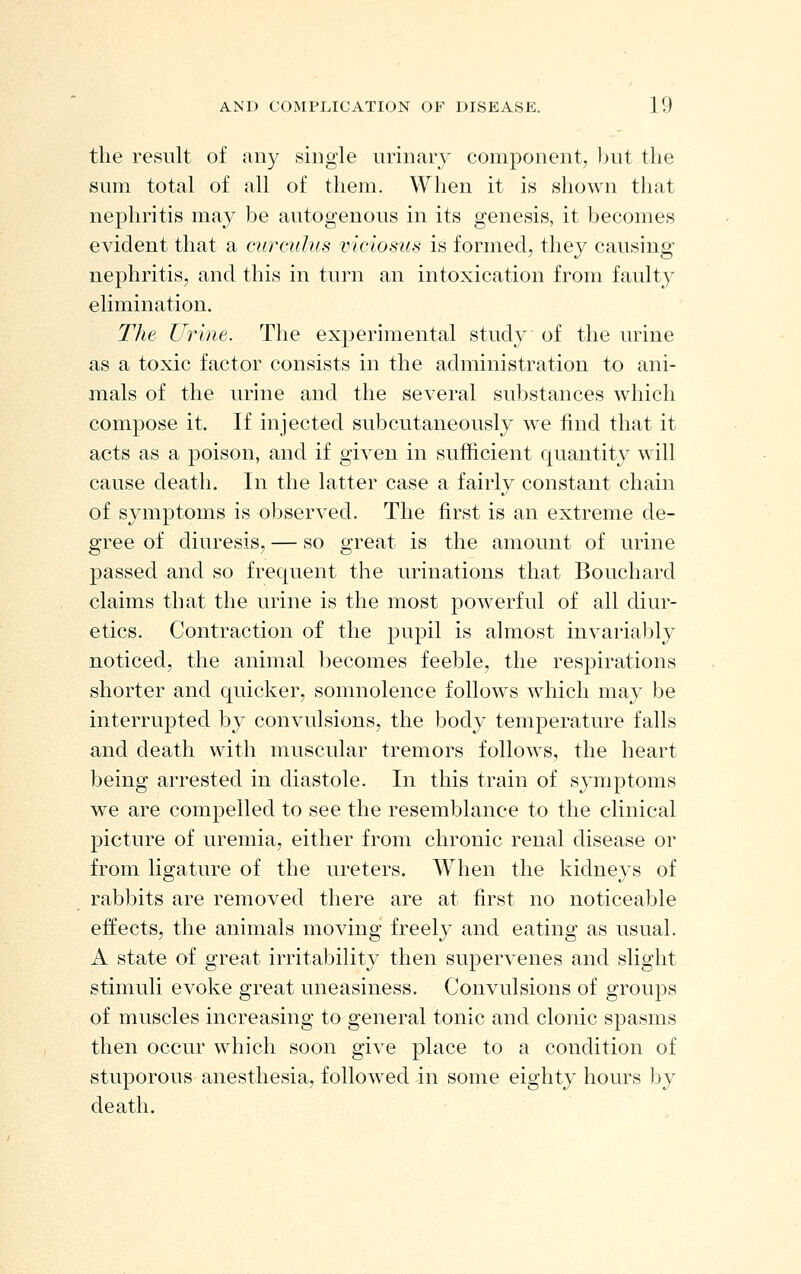 the result of any single urinary component, but the sum total of all of them. When it is shown that nephritis may be autogenous in its genesis, it becomes evident that a (■urculus viciosus is formed, they causing nephritis, and this in turn an intoxication from faulty elimination. The U^nne. The experimental study of the urine as a toxic factor consists in the administration to ani- mals of the urine and the several substances which compose it. If injected subcutaneously we find that it acts as a poison, and if given in sufficient quantity will cause death. In the latter case a fairly constant chain of symptoms is observed. The first is an extreme de- gree of diuresis, — so great is the amount of urine passed and so frequent the urinations that Bouchard claims that the urine is the most powerful of all diur- etics. Contraction of the pupil is almost invariably noticed, the animal becomes feeble, the respirations shorter and quicker, somnolence follows which may be interrupted by convulsions, the body temjDerature falls and death with muscular tremors follows, the heart being arrested in diastole. In this train of symptoms we are compelled to see the resemblance to the clinical picture of uremia, either from chronic renal disease or from ligature of the ureters. When the kidneys of rabbits are removed there are at first no noticeable effects, the animals moving freely and eating as usual. A state of great irritability then supervenes and slight stimuli evoke great uneasiness. Convulsions of grouj^s of muscles increasing to general tonic and clonic spasms then occur which soon give place to a condition of stuporous anesthesia, followed in some eighty hours by death.