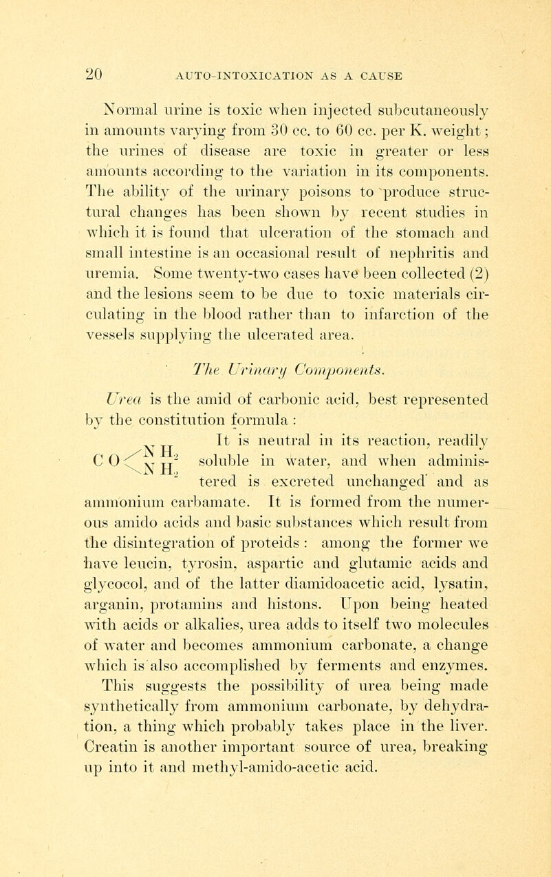 Normal urine is toxic when injected subcutaneously in amounts varying from 30 cc. to 60 cc. per K. weight; the urines of disease are toxic in greater or less amounts according to the variation in its components. The ability of the urinary poisons to produce struc- tural changes has been shown by recent studies in which it is found that ulceration of the stomach and small intestine is an occasional result of nephritis an-d uremia. Some twenty-two cases have been collected (2) and the lesions seem to be due to toxic materials cir- culating in the blood rather than to infarction of the vessels supplying the ulcerated area. llie Urinary Com^jonents. Urea is the amid of carbonic acicl, best represented by the constitution formula : It is neutral in its reaction, readily C 0 ^ vr TT^ soluble in water, and when adminis- tered is excreted unchanged' and as ammonium carbamate. It is formed from the numer- ous amido acids and basic substances which residt from the disintegration of proteids : among the former we have leucin, tyrosin, aspartic and glutamic acids and glycocol, and of the latter diamidoacetic acid, lysatin, arganin, protamins and histons. Upon being heated with acids or alkalies, urea adds to itself two molecules of water and becomes ammonium carbonate, a change which is also accomplished by ferments and enzymes. This suggests the possibility of urea being made synthetically from ammonium carbonate, by dehydra- tion, a thing which probably takes place in the liver. Creatin is another important source of urea, breaking up into it and methyl-amido-acetic acid.