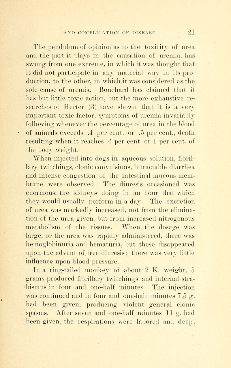 The pendulum of opinion as to the toxicity of urea and the part it plays in the causation of uremia, has swung from one extreme, in which it was thought that it did not particijDate in any material way in its ])yo- duction, to the other, in which it was considered as the sole cause of uremia. Bouchard has claimed that it has but little toxic action, but the more exhaustive re- searches of Herter (3) have shown that it is a very important toxic factor, symptoms of uremia invariably following whenever the ^^ercentage of urea in the blood of animals exceeds .4 per cent, or .5 per cent., death resulting when it reaches .6 per cent, or 1 per cent, of the body weight. When injected into dogs in aqueous solution, fibril- lary twitchings, clonic convulsions, intractable diarrhea and intense congestion of the intestinal mucous mem- brane were observed. The diuresis occasioned was enormous, the kidneys doing in an hour that which they would usually perform in a day. The excretion of urea was markedly increased, not from the elimina- tion of the urea given, but from increased nitrogenous metabolism of the tissues. When the dosao-e was o large, or the urea was rapidly administered, there was hemoglobinuria and hematuria, but these disappeared upon the advent of free diuresis; there was very little influence upon blood pressure. In a ring-tailed monkey of about 2 K. weight, 5 grams joroduced fibrillary twitchings and internal stra- bismus in four and one-half minutes. The injection was continued and in four and one-half minutes 7.5 g. had been given, producing violent general clonic spasms. After seven and one-half minutes 11 g. had been given, the respirations were labored and deep,