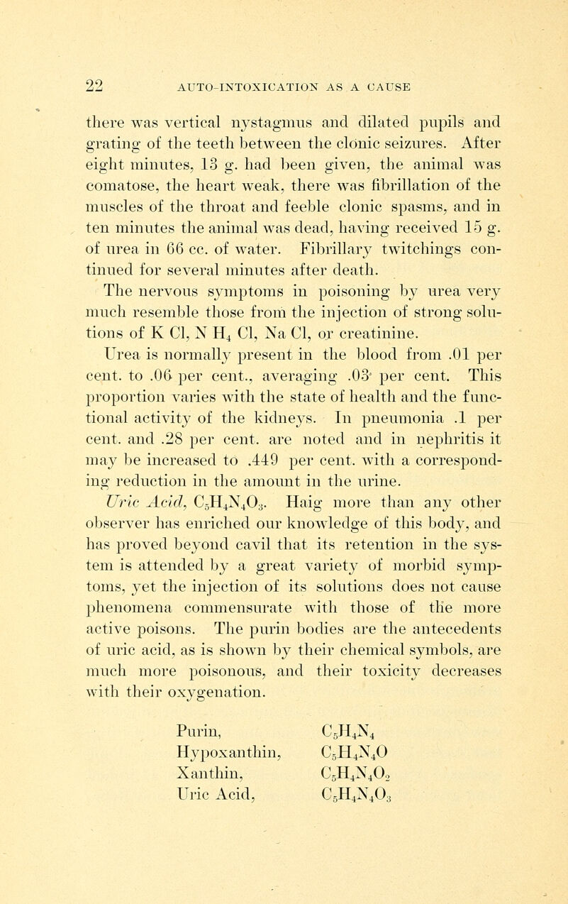 there was vertical nystagmus and dilated pupils and grating of the teeth between the clonic seizures. After eight minutes, 13 g. had l^een given, the animal was comatose, the heart weak, there was fibrillation of the muscles of the throat and feeble clonic spasms, and in ten minutes the animal was dead, having received 15 g. of urea in 66 cc. of water. Fibrillary twitchings con- tinued for several minutes after death. The nervous symptoms in poisoning by urea very much resemble those from the injection of strong solu- tions of K CI, N H4 CI, Na CI, or creatinine. Urea is normally present in the blood from .01 per cent, to .06 ^er cent., averaging .03' per cent. This proportion varies with the state of health and the func- tional activity of the kidneys. In pneumonia .1 per cent, and .28 per cent, are noted and in nephritis it may be increased to .449 per cent, with a correspond- ing reduction in the amount in the urine. Ui^ic Acid, CgH4N403. Haig more than any other observer has enriched our knowledge of this body, and has proved beyond cavil that its retention in the sys- tem is attended by a great variety of morbid symp- toms, yet the injection of its solutions does not cause phenomena commensurate with those of the more active poisons. The purin bodies are the antecedents of uric acid, as is shown by their chemical symbols, are much more poisonous, and their toxicity decreases with their oxygenation. Purin, C5H,N4 Hypoxanthin, C5H4N4O Xanthin, C5H4N4O2 Uric Acid, C5H4N4O3