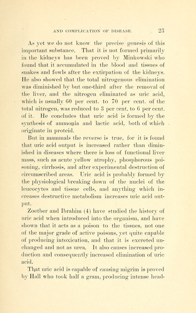 As yet we do not know the precise genesis of this important substance. That it is not formed primarily in the kidneys has been proved by Minkowski who found that it accumulated in the blood and tissues of snakes and fowls after the extirpation of the kidneys. He also showed that the total nitrogenous elimination was diminished by but one-third after the removal of the liver, and the nitrogen eliminated as uric acid, which is usually 60 per cent, to 70 per cent, of the total nitrogen, was reduced to 3 per cent, to 6 per cent, of it. He concludes that uric acid is formed by the synthesis of ammonia and lactic acid, both of which originate in proteid. But in mammals the reverse is true, for it is found that uric acid output is increased rather than dimin- ished in diseases where there is loss of functional liver mass, such as acute yellow atrophy, phosphorous poi- soning, cirrhosis, and after experimental destruction of circumscribed areas. Uric acid is probably formed by the physiological breaking down of the nuclei of the leucocytes and tissue cells, and anything which in- creases destructive metabolism increases uric acid out- put. Zoetber and Ibrahim (4) have studied the history of uric acid when introduced into the organism, and have shown that it acts as a poison to the tissues, not one of the major grade of active poisons, yet quite ca]3able of producing intoxication, and that it is excreted un- changed and not as urea. It also causes increased pro- duction and consequently increased elimination of uric acid. That uric acid is capable of causing migrim is proved by Hall who took half a gram, producing intense head-