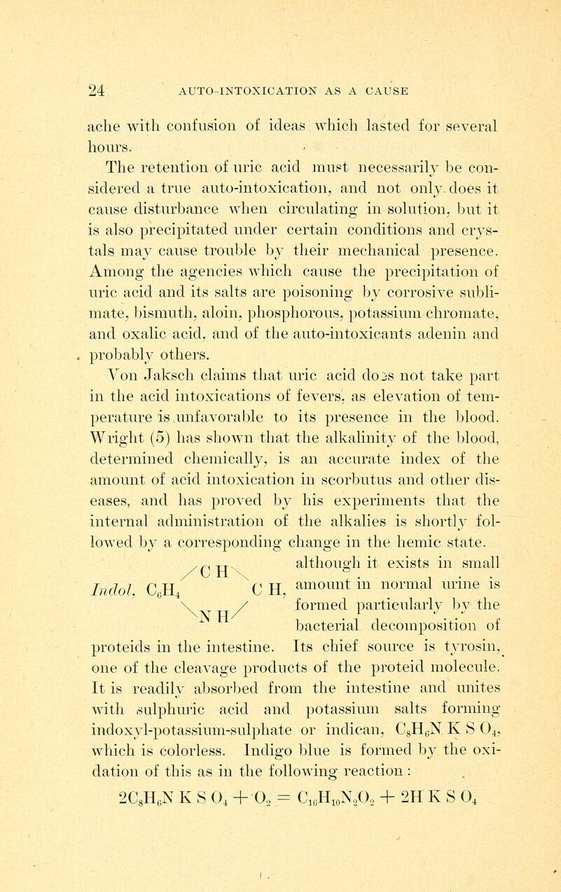 ache with confvision of ideas which lasted for several hours. The retention of uric acid must necessarily be con- sidered a true auto-intoxication, and not onl}^ does it cause disturbance when circulating in solution, but it is also precipitated under certain conditions and crys- tals may cause trouble by their mechanical presence. Among the agencies which cause the precipitation of uric acid and its salts are poisoning by corrosive subli- mate, bismuth, aloin, phosphorous, potassium chromate, and oxalic acid, and of the auto-intoxicants adenin and probably others. Von Jaksch claims that uric acid dojs not take part in the acid intoxications of fevers, as elevation of tem- perature is unfavorable to its jDresence in the blood. Wright (5) has shown that the alkalinity of the blood, determined chemically, is an accurate index of the amount of acid intoxication in scorbutus and other dis- eases, and has proved by his experiments that the internal administration of the alkalies is shortly fol- lowed by a corresponding change in the hemic state. .p-rj. although it exists in small Indol C.H. C H, amount in normal urine is formed particularly by the bacterial decomposition of proteids in the intestine. Its chief source is tyrosin,^ one of the cleavage products of the proteid molecule. It is readily absorbed from the intestine and unites with sulphuric acid and potassium salts forming indoxyl-potassium-sulphate or indican, CsHgN K S 04, which is colorless. Indigo blue is formed by the oxi- dation of this as in the following reaction: 2C8HeN K S O4 + O2 = CioHioN,Oo + 2H K S 0, L4