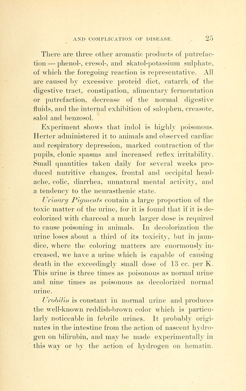 There are three other aromatic products of putrefac- tion— phenol-, cresol-, and skatol-potassium sulphate, of which the foregoing reaction is representative. All are caused by excessive proteid diet, catarrh, of the digestive tract, constipation, alimentary fermentation or putrefaction, decrease of the normal digestive fluids, and the internal exhibition of salophen, creasote, salol and benzosol. Experiment shows that indol is highly poisonous. Herter administered it to animals and observed cardiac and respiratory depression, marked contraction of the jDupils, clonic spasms and increased reflex irritability. Small quantities taken daily for several weeks pro- duced nutritive changes, frontal and occipital head- ache, colic, diarrhea, unnatural mental activity, and a tendency to the neurasthenic state. Urinary PigmenU contain a large proportion of the toxic matter of the urine, for it is found that if it is de- colorized with charcoal a much larger dose is required to cause poisoning in animals. In decolorization the urine loses about a third of its toxicity, but in jaun- dice, where the coloring matters are enormously in- creased, we have a urine which is capable of causing death in the exceedingly sinall dose of 13 cc. per K. This urine is three times as poisonous as normal urine and nine times as poisonous as decolorized normal urine. Ui^ohilin is constant in normal urine and produces the well-known reddish-brown color which is particu- larly noticeable in febrile urines. It j^robably origi- nates in the intestine from the action of nascent hydro- gen on bilirubin, and may be made experimentally in this way or by the action of hydrogen on liematin.