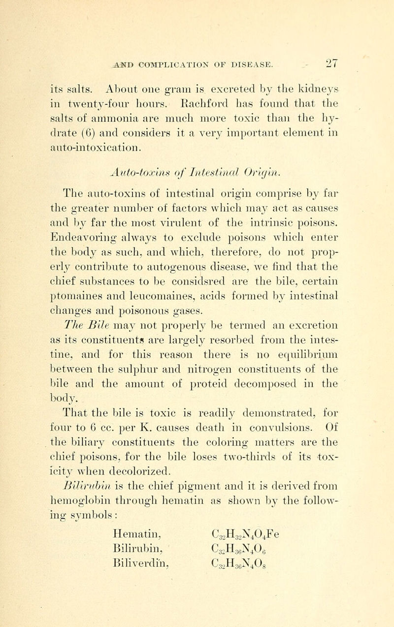 its salts. About one gram is excreted by the kidneys in twenty-four hours. Rachford has found that the salts of ammonia are much more toxic than the hy- drate (6) and considers it a very important element in auto-intoxication. Auto-toxins of Intestinal Orifjin. The auto-toxins of intestinal origin comprise by far the greater number of factors which may act as causes and by far the most virulent of the intrinsic poisons. Endeavoring always to exclude poisons which enter the body as such, and which, therefore, do not prop- erly contribute to autogenous disease, we find that the chief substances to be considsred are the bile, certain ptomaines and leucomaines, acids formed by intestinal changes and poisonous gases. The Bile may not j)roperly be termed an excretion as its constituents are largely resorbed from the intes- tine, and for this reason there is no equilibrium between the sulphur and nitrogen constituents of the bile and the amount of proteid decomposed in the body. That the bile is toxic is readily demonstrated, for four to 6 cc. per K. causes death in convulsions. Of the biliary constituents the coloring matters are the chief poisons, for the bile loses two-thirds of its tox- icity when decolorized. Biliruhin is the chief pigment and it is derived from hemoglobin through hematin as shown by the follow- ing symbols : Hematin, C32H32N404Fe Bilirubin, Cs.HgeN.Oe Bihverdiu, Cs.HaeN^Og