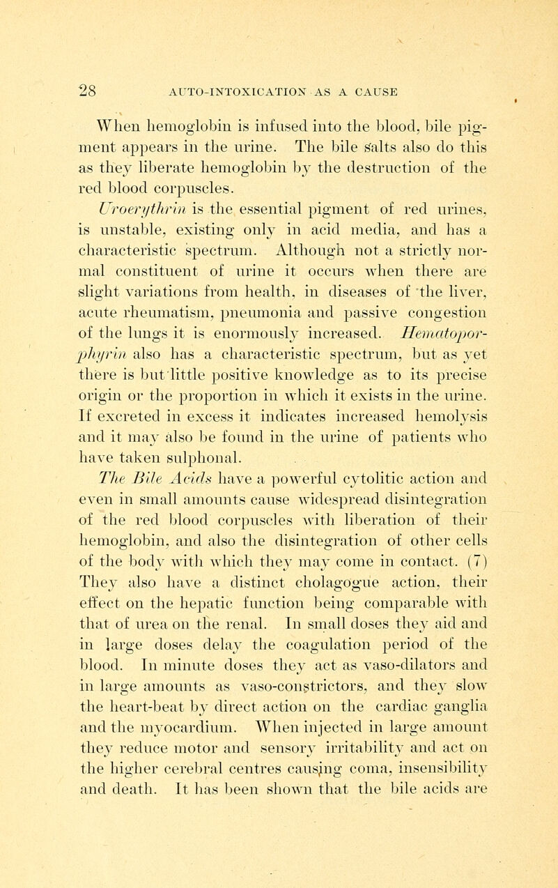 When hemoglobin is infused into the blood, bile pig- ment appears in the urine. The bile smalts also do this as they liberate hemoglobin by the destruction of the red blood corpuscles. Uroeriithr'ui is the essential pigment of red urines, is unstable, existing only in acid media, and has a characteristic spectrum. Although not a strictly nor- mal constituent of urine it occurs when there are slight variations from health, in diseases of the liver, acute rheumatism, pneumonia and passive congestion of the lungs it is enormously increased. Hematopor- pliyrm also has a characteristic spectrum, but as yet there is but little positive knowledge as to its precise origin or the proportion in which it exists in the urine. If excreted in excess it indicates increased hemolysis and it may also be found in the urine of patients who have taken sulphonal. The Bile Acids have a powerful cytolitic action and even in small amounts cause widespread disintegration of the red blood corpuscles with liberation of their hemoglobin, and also the disintegration of other cells of the body with which they may come in contact. (7) They also have a distinct cholagogue action, their effect on the hejDatic function being comparable with that of urea on the renal. In small doses they aid and in large doses delay the coagulation period of the blood. In minute doses they act as vaso-dilators and in large amounts as vaso-congtrictors, and they slow the heart-beat by direct action on the cardiac ganglia and the myocardium. When injected in large amount they reduce motor and sensory irritability and act on the higher cerebral centres causing coma, insensibility and death. It has been shown that the bile acids are