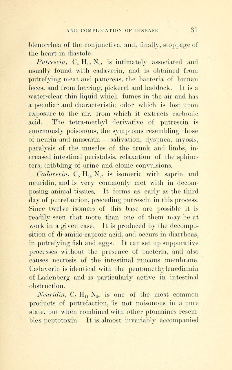 blenorrhea of the conjimctiva, and, finally, stoppage of the heart in diastole. Putrescm, C4 H12 No, is intimately associated and usually found with cadaverin, and is obtained from putrefying meat and pancreas, the bacteria of human feces, and from herring, pickerel and haddock. It is a water-clear thin liquid which fumes in the air and has a peculiar and characteristic odor which is lost upon exposure to the air, from which it extracts carbonic acid. The tetra-methyl derivative of putrescin is enormously poisonous, the symptoms resembling those of neurin and muscarin — salivation, dyspnea, myosis, paralysis of the muscles of the trunk and limbs, in- creased intestinal peristalsis, relaxation of the sphinc- ters, dribbling of urine and clonic convulsions. Cadaverin, C5 H14 N2, is isomeric with saprin and neuridin, and is very commonly met with in decom- posing animal tissues. It forms as early as the third day of putrefaction, preceding putrescin in this process. Since twelve isomers of this base are possible it is readily seen that more than one of them may be at work in a given case. It is j^roduced by the decompo- sition of di-amido-caproic acid, and occurs in diarrheas, in putrefying fish and eggs. It can set up suppurative processes without the presence of bacteria, and also causes necrosis of the intestinal mucous membrane. Cadaverin is identical with the pentamethylenediamin of Ladenberg and is particularly active in intestinal obstruction. Neuridin, C5 H14 No, is one of the most common products of putrefaction, is not poisonous in a pure state, but when combined with other ptomaines resem- bles peptotoxin. It is almost invariably accompanied