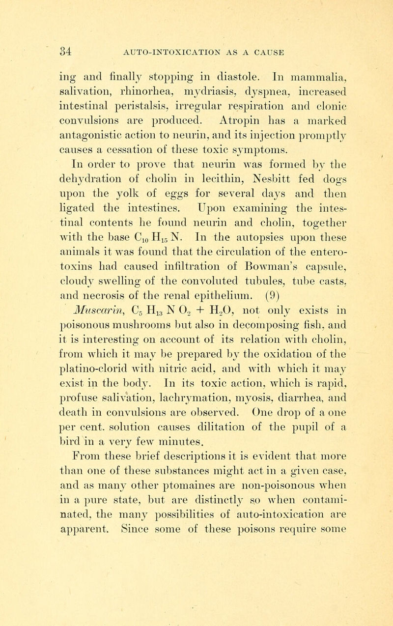 ing and finally stopping in diastole. In mammalia, salivation, rhinorhea, mydriasis, dyspnea, increased intestinal peristalsis, irregular respiration and clonic convulsions are produced. Atropin has a marked antagonistic action to neurin, and its injection promptly causes a cessation of these toxic symptoms. In order to prove that neurin was formed by the dehydration of cholin in lecithin, Nesbitt fed dogs upon the yolk of eggs for several days and then ligated the intestines. Upon examining the intes- tinal contents he found neurin and cholin, together with the base Cio H^s N. In the autopsies upon these animals it was found that the circulation of the entero- toxins had caused infiltration of Bowman's capsule, cloudy swelling of the convoluted tubules, tube casts, and necrosis of the renal epithelium. (9) Miiscarin, C5 H13 N O2 + H2O, not only exists in poisonous mushrooms but also in decomposing fish, and it is interesting on account of its relation with cholin, from which it may be prepared by the oxidation of the platino-clorid wath nitric acid, and with which it may exist in the body. In its toxic action, which is rapid, profuse salivation, lachrymation, myosis, diarrhea, and death in convulsions are observed. One drop of a one per cent, solution causes dilitation of the pupil of a bird in a very few minutes. From these brief descrij)tions it is evident that more than one of these substances might act in a given case, and as many other ptomaines are non-poisonous when in a pure state, but are distinctly so when contami- nated, the many possibilities of auto-intoxication are apparent. Since some of these poisons require some
