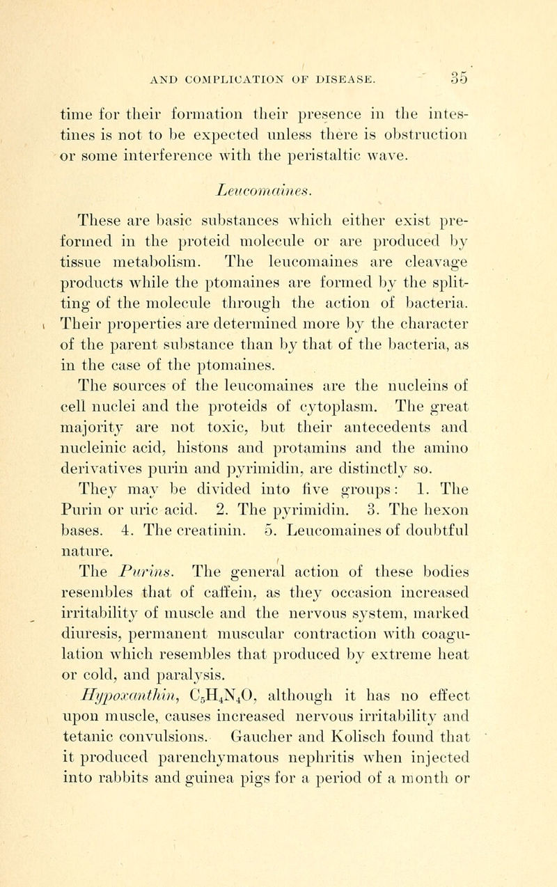 time for their formation their presence in the intes- tines is not to be expected nnless there is obstruction or some interference with the peristaltic wave. Leucomaines. These are basic substances which either exist pre- formed in the proteid molecule or are produced by tissue metabolism. The leucomaines are cleavage products while the ptomaines are formed by the split- ting of the molecule through the action of bacteria. Their properties are determined more by the character of the parent substance than by that of the bacteria, as in the case of the ptomaines. The sources of the leucomaines are the nucleins of cell nuclei and the proteids of cytoplasm. The great majority are not toxic, but their antecedents and nucleinic acid, histons and protamins and the amino derivatives purin and pyrimidin, are distinctly so. They may be divided into five groups: 1. The Purin or uric acid. 2. The pyrimidin. 3. The hexon bases. 4. The creatinin. 5. Leucomaines of doubtful nature. The Purins. The general action of these bodies resembles that of caifein, as they occasion increased irritability of muscle and the nervous system, marked diuresis, permanent muscular contraction with coagu- lation which resembles that produced by extreme heat or cold, and paralysis. Hyijoxantliin, C5H4N4O, although it has no effect upon muscle, causes increased nervous irritability and tetanic convulsions. Gaucher and Kolisch found that it produced parenchymatous nephritis when injected into rabbits and guinea pigs for a period of a month or