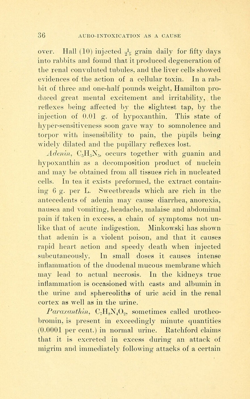 over. Hall (10) injected 2V gi'^-in daily for fifty days into rabbits and found that it produced degeneration of the renal convuluted tubules, and the liver cells showed evidences of the action of a cellular toxin. In a rab- bit of three and one-half pounds weight, Hamilton pro- duced great mental excitement and irritability, the reflexes being affected by the slightest tap, by the injection of 0.01 g. of hypoxanthin. This state of hyper-sensitiveness soon gave way to somnolence and torpor with insensibility to pain, the pupils being widely dilated and the pupillary reflexes lost. Adenin, C5H5N5, occurs together with guanin and hypoxanthin as a decomposition product of nuclein and may be obtained from all tissues rich in nucleated cells. In tea it exists preformed, the extract contain- ing 6 g. per L. Sweetbreads which are rich in the antecedents of adenin may cause diarrhea, anorexia, nausea and vomiting, headache, malaise and abdominal pain if taken in excess, a chain of symptoms not un- like that of acute indigestion, Minkowski has shown that adenin is a violent poison, and that it causes rapid heart action and speedy death when injected subcutaneously. In small doses it causes intense inflammation of the duodenal mucous membrane which may lead to actual necrosis. In the kidneys true inflammation is occasioned with casts and albumin in the urine and sphereoliths of uric acid in the renal cortex as well as in the urine. Paraxanthin, C7H8N4O0, sometimes called urotheo- bromin, is present in exceedingly minute quantities (0.0001 per cent.) in normal urine. Ratchford claims that it is excreted in excess durins; an attack of migrim and immediately following attacks of a certain