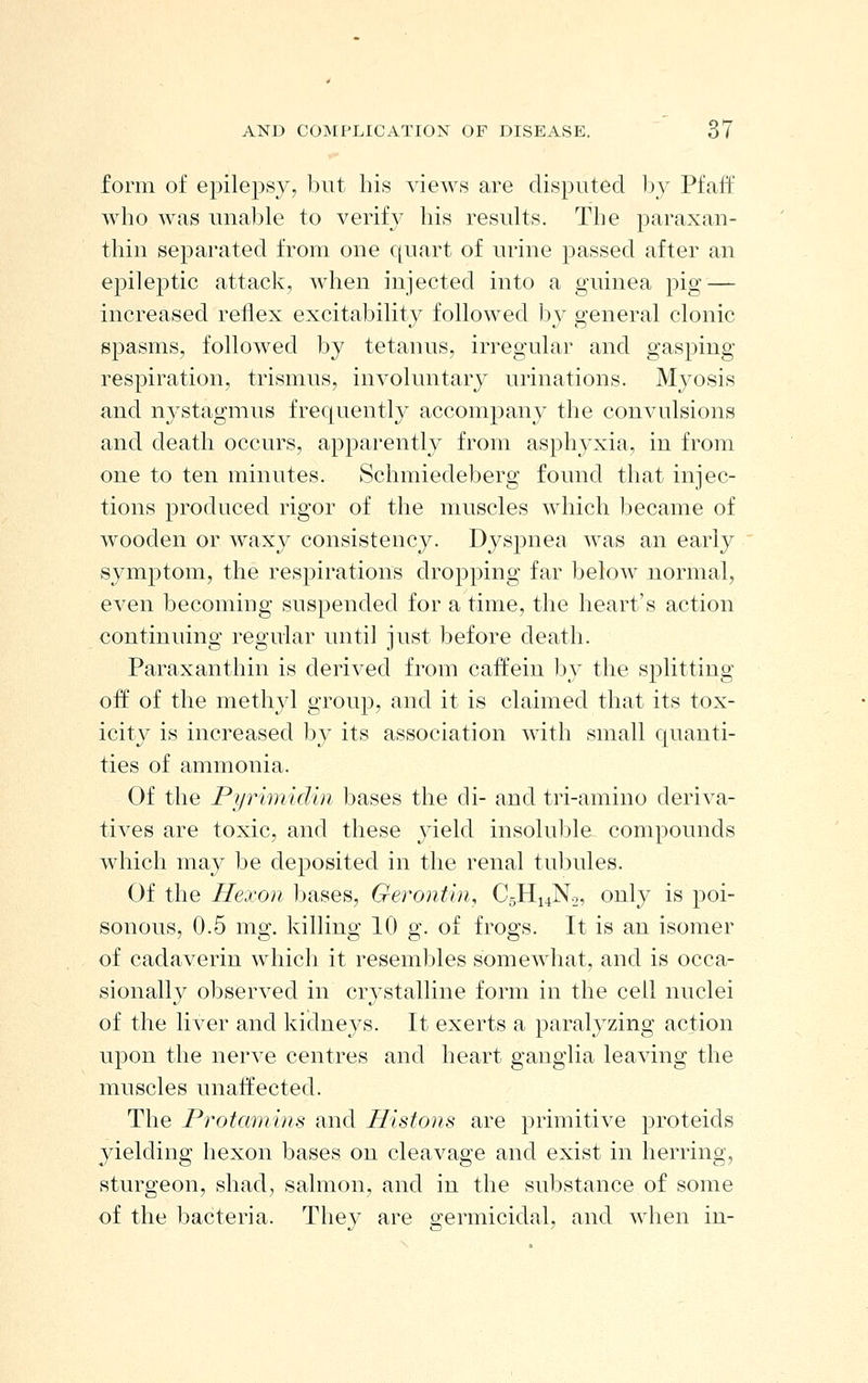 form of epilepsy, but his views are disputed by Pfaff who was unable to verify his results. The paraxan- thin separated from one quart of urine passed after an epileptic attack, when injected into a guinea pig — increased reflex excitability followed by general clonic spasms, followed by tetanus, irregular and gasping respiration, trismus, involuntary urinations. Myosis and nystagmus frequently accompany the convulsions and death occurs, apparently from asphyxia, in from one to ten minutes. Schmiedeberg found that injec- tions produced rigor of the muscles which became of wooden or waxy consistency. Dyspnea was an early symptom, the respirations dropping far below normal, even becoming suspended for a time, the heart's action continuing regular until just before death. Paraxanthin is derived from caffein by the splitting off of the methyl group, and it is claimed that its tox- icity is increased by its association with small quanti- ties of ammonia. Of the Pyrimidin bases the di- and tri-amino deriva- tives are toxic, and these yield insoluble compounds which may be deposited in the renal tubules. Of the Hexon bases, Gerontin, C5H14N2, only is poi- sonous, 0.5 mg. killing 10 g. of frogs. It is an isomer of cadaverin which it resembles somewhat, and is occa- sionally observed in cr} stalline form in the cell nuclei of the liver and kidneys. It exerts a paralyzing action upon the nerve centres and heart ganglia leaving the muscles unaffected. The Protamins and Histons are primitive proteids yielding hexon bases on cleavage and exist in herring, sturgeon, shad, salmon, and in the substance of some of the bacteria. They are germicidal, and when in-