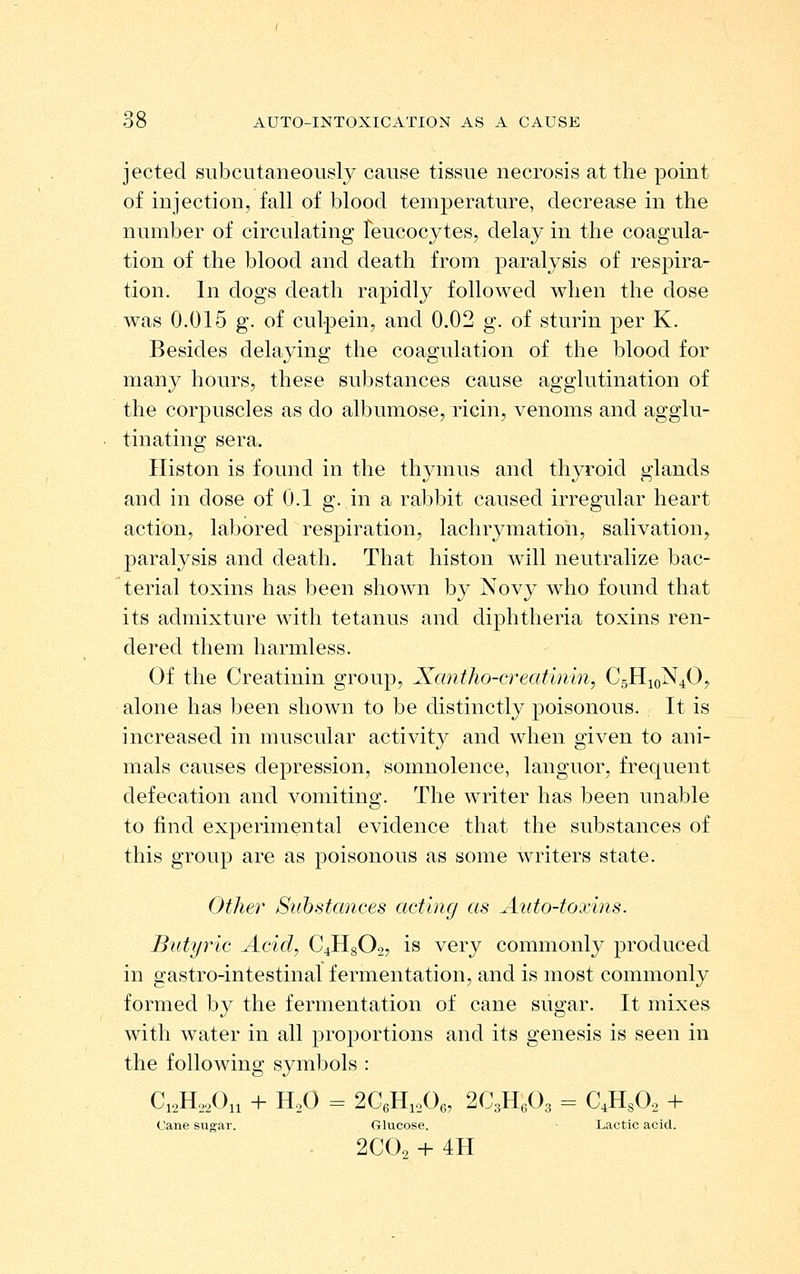 jected subcutaneously cause tissue necrosis at the point of injection, fall of blood temperature, decrease in the number of circulating feucocytes, delay in the coagula- tion of the blood and death from paralysis of respira- tion. In dogs death rapidly followed when the dose was 0.015 g. of culpein, and 0.02 g. of sturin per K. Besides delaying the coagulation of the blood for many hours, these substances cause agglutination of the corpuscles as do albumose, ricin, venoms and agglu- tinating sera. Histon is found in the thymus and thyroid glands and in dose of 0.1 g. in a rabbit caused irregular heart action, labored respiration, lachrymation, salivation, paralysis and death. That histon will neutralize bac- terial toxins has been shown by Novy wdio found that its admixture with tetanus and diphtheria toxins ren- dered them harmless. Of the Creatinin group, Xantho-creat'uiin, C5H10N4O, alone has been shown to be distinctly poisonous. It is increased in muscular activity and when given to ani- mals causes depression, somnolence, languor, frequent defecation and vomiting. The writer has been unable to find experimental evidence that the substances of this group are as poisonous as some writers state. Other Siihstances acting as Auto-toxins. Butyric Acid, C4H8O2, is very commonly produced in gastro-intestinal fermentation, and is most commonly formed by the fermentation of cane sugar. It mixes with water in all proportions and its genesis is seen in the following symbols : C12II22O11 -H II2O = 2C6lIi20(3, 2C3lIe03 = C4IISO2 + Cane sugar. Glucose. Lactic acid. 2C0. + 4H