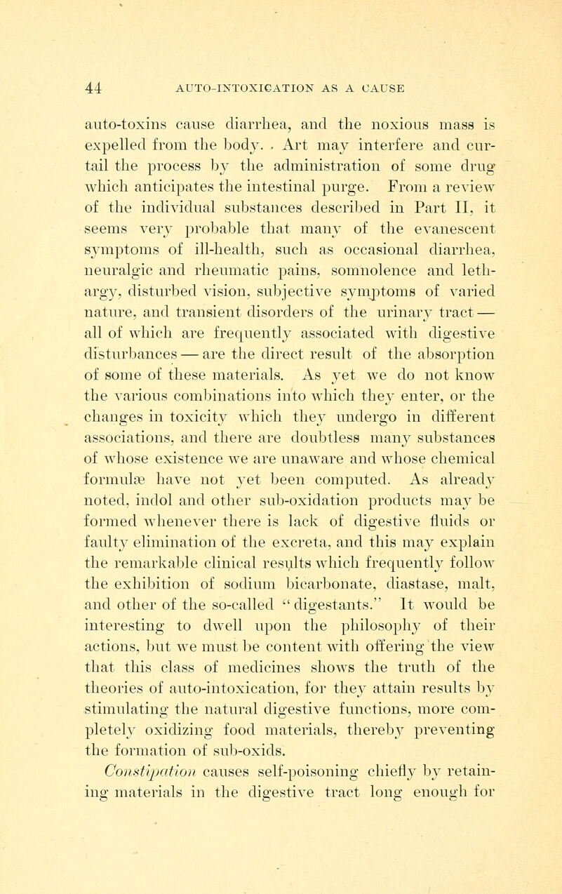 auto-toxins cause diarrhea, and the noxious mass is expelled from the body. . Art may interfere and cur- tail the process by the administration of some drug which anticipates the intestinal purge. From a review of the individual substances described in Part II, it seems very probable that many of the evanescent symptoms of ill-health, such as occasional diarrhea, neuralgic and rheumatic pains, somnolence and leth- argy, disturbed vision, subjective syniptoms of varied nature, and transient disorders of the urinary tract — all of which are frequently associated with digestive disturbances — are the direct result of the absorption of some of these materials. As yet we do not know the various combinations into which they enter, or the changes in toxicity which they undergo in different associations, and there are doubtless many substances of whose existence we are unaware and whose chemical formulae have not yet been computed. As already noted, indol and other sub-oxidation products may be formed whenever there is lack of digestive fluids or faulty elimination of the excreta, and this may explain the remarkal^le clinical results which frequently follow the exhibition of sodium bicarbonate, diastase, malt, and other of the so-called  digestants. It would be interesting to dwell upon the philosophy of their actions, but we must be content with offering the view that this class of medicines shows the truth of the theories of auto-intoxication, for they attain results by stimulating the natural digestive functions, more com- pletely oxidizing food materials, thereb_Y preventing the formation of sub-oxids. Constipation causes self-poisoning chiefly by retain- ing materials in the digestive tract long enough for