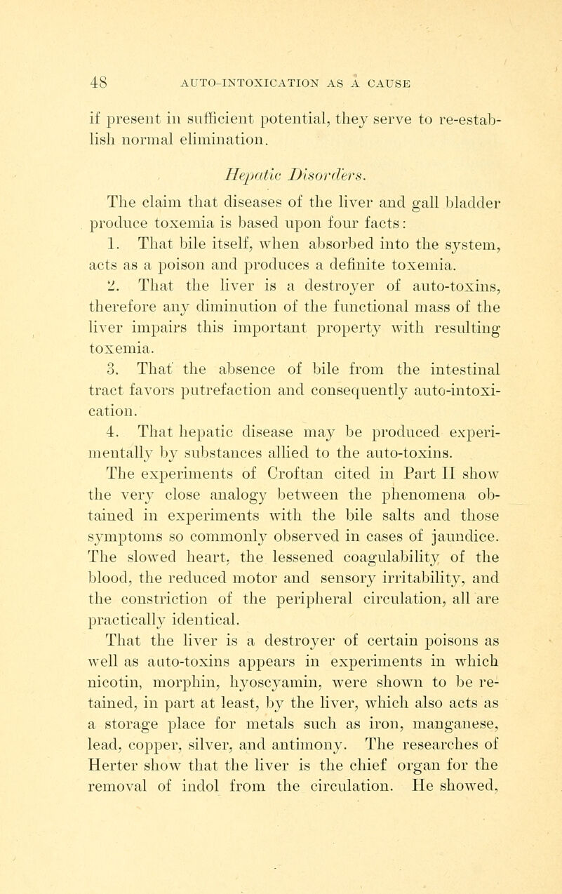 if present in sufficient potential, thej serve to re-estab- lish normal elimination. Hepatic Disorders. The claim that diseases of the liver and gall bladder produce toxemia is based upon four facts: 1. That bile itself, when absorbed into the system, acts as a poison and jDroduces a definite toxemia. 2. That the liver is a destroyer of an to-toxins, therefore any diminution of the functional mass of the liver impairs this important property with resulting toxemia. 3. That' the absence of bile from the intestinal tract favors putrefaction and consequently auto-intoxi- cation. 4. That hepatic disease may be produced experi- mentally by substances allied to the auto-toxins. The experiments of Croftan cited in Part II show the very close analogy between the phenomena ob- tained in experiments with the bile salts and those symptoms so commonly observed in cases of jaundice. The slowed heart, the lessened coagulability of the blood, the reduced motor and sensory irritability, and the constriction of the peripheral circulation, all are practically identical. That the liver is a destroyer of certain poisons as well as aato-toxins appears in experiments in which nicotin, morphin, hyoscyamin, were shown to be re- tained, in part at least, by the liver, which also acts as a storage place for metals such as iron, manganese, lead, copper, silver, and antimony. The researches of Herter show that the liver is the chief organ for the removal of indol from the circulation. He showed.