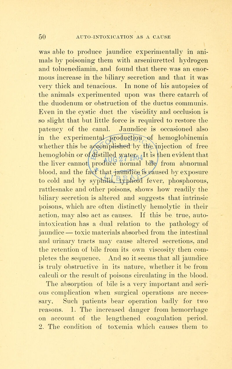 was able to produce jaundice experimentally in ani- mals by poisoning them with arseniuretted hydrogen and toluenediamin, and found that there was an enor- mous increase in the biliary secretion and that it was very thick and tenacious. In none of his autopsies of the animals experimented upon was there catarrh of the duodenum or obstruction of the ductus communis. Even in the cystic duct the viscidity and occlusion is so slight that but little force is required to restore the patency of the canal. Jaundice is occasioned also in the experimenteJ'<^Moliu^®B~;^Qf hemoglobinemia whether this be ado9ttipiisif6d:by tlminjection of free hemoglobin or oimstilled wat-e^^^It is then evident that the liver cannotl produce normal bfly from abnormal blood, and the fa^tli^tjauudice^1^;eaused by exposure to cold and by syphilis, typhoid'^ fever, phosphorous, rattlesnake and other poisons, shows how readily the biliary secretion is altered and suggests that intrinsic poisons, which are often distinctly hemolytic in their action, may also act as causes. If this be true, auto- intoxication has a dual relation to the pathology of jaundice — toxic materials absorbed from the intestinal and urinary tracts may cause altered secretions, and the retention of bile from its own viscosity then com- pletes the sequence. And so it seems that all jaundice is truly obstructive in its nature, whether it be from calculi or the result of poisons circulating in the blood. The absorption of bile is a very important and seri- ous complication when surgical operations are neces- sary. Such patients bear operation badly for two reasons. 1. The increased danQ-er from hemoiTliao;e on account of the lengthened coagulation period. 2. The condition of toxemia which causes them to