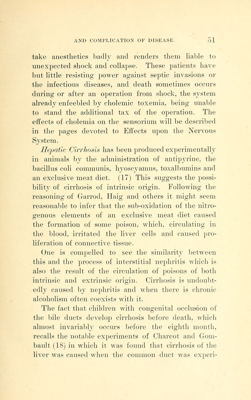 take anesthetics badly and renders tlieni liable to unexpected shock and collapse. These patients have but little resisting power against septic invasions or the infectious diseases, and death sometimes occurs during or after an operation from shock, the system already enfeebled by cholemic toxemia, being unable to stand the additional tax of the operation. The effects of cholemia on the sensorium will be described in the pages devoted to Effects upon the Nervous System, Hepatic Cirrhosis has been produced experimentally in animals by the administration of antipyrine, the bacillus coli communis, hyoscyamus, toxalbumins and an exclusive meat diet. (17) This suggests the possi- bility of cirrhosis of intrinsic origin. Following the reasoning of Garrod, Haig and others it might seem reasonable to infer that the sub-oxidation of the nitro- genous elements of an exclusive meat diet caused the formation of some poison, which, circulating in the blood, irritated the liver cells and caused pro- liferation of connective tissue. One is compelled to see the similarity between this and the process of interstitial nephritis which is also the result of the circulation of poisons of both intrinsic and extrinsic origin. Cirrhosis is undoubt- edly caused by nephritis and when there is chronic alcoholism often coexists with it. The fact that children with congenital occlusion of the bile ducts develop cirrhosis before death, which almost invariably occurs before the eighth month, recalls the notable experiments of Charcot and Gom- bault (18) in which it was found that cirrhosis of the liver was caused when the common duct was experi-