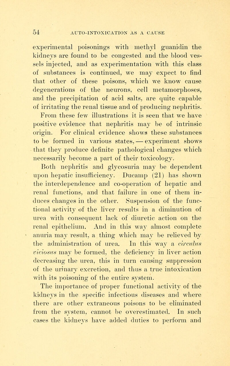 experimental poisonings with methyl guanidin the kidneys are found to be congested and the blood ves- sels injected, and as experimentation with this class of substances is continued, we may expect to find that other of these poisons, which we know cause degenerations of the neurons, cell metamorphoses, and the precipitation of acid salts, are quite capable of irritating the renal tissue and of producing nephritis. From these few illustrations it is seen that we have positive evidence that nephritis may be of intrinsic origin. For clinical evidence shows these substances to be formed in various states, — experiment shows that they produce definite pathological changes which necessarily become a part of their toxicology. Both nephritis and glycosuria may be dependent upon hepatic insufficiency. Ducainp (21) has shown the interdependence and co-operation of hepatic and renal functions, and that failure in one of them in- duces changes in the other. Suspension of the func- tional activity of the liver results in a diminution of urea with consequent lack of diuretic action on the renal epithelium. And in this way almost complete anuria may result, a thing which may be relieved by the administration of urea. In this way a circulus vicios'us may be formed, the deficiency in liver action decreasing the urea, this in turn causing suppression of the urinary excretion, and thus a true intoxication with its poisoning of the entire system. The importance of proper functional activity of the kidneys in the specific infectious diseases and where there are other extraneous poisons to be eliminated from the system, cannot be overestimated. In such cases the kidneys have added duties to perforin and