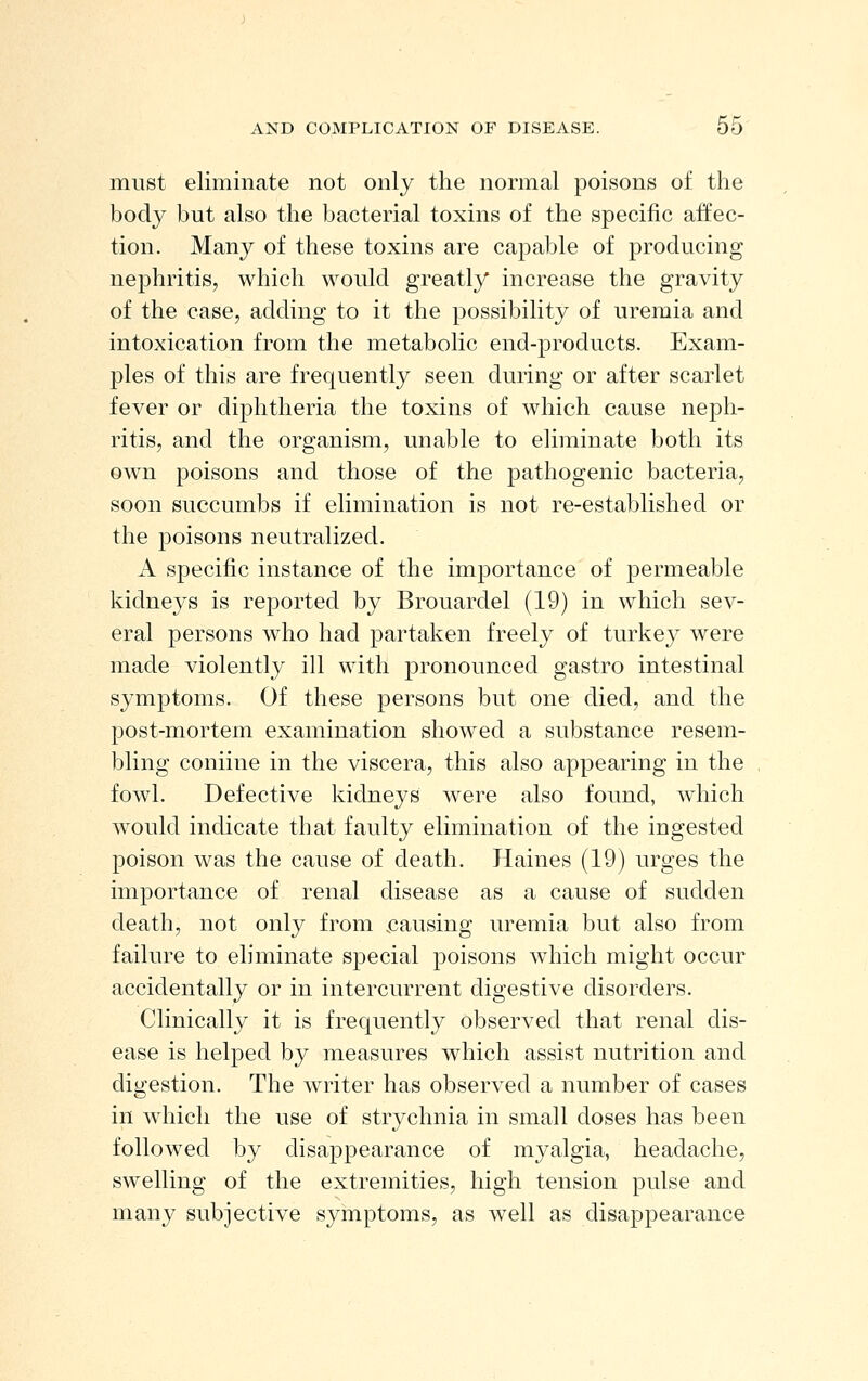 must eliminate not only the normal poisons of the body but also the bacterial toxins of the specific affec- tion. Many of these toxins are capable of producing nephritis, which would greatly increase the gravity of the case, adding to it the possibility of uremia and intoxication from the metabolic end-products. Exam- ples of this are frequently seen during or after scarlet fever or diphtheria the toxins of which cause neph- ritis, and the organism, unable to eliminate both its own poisons and those of the pathogenic bacteria, soon succumbs if elimination is not re-established or the poisons neutralized. A specific instance of the importance of permeable kidneys is reported by Brouardel (19) in which sev- eral persons who had partaken freely of turkey were made violently ill with pronounced gastro intestinal symptoms. Of these persons but one died, and the post-mortem examination showed a substance resem- bling coniine in the viscera, this also appearing in the fowl. Defective kidneys were also found, which would indicate that faulty elimination of the ingested poison was the cause of death. Haines (19) urges the importance of renal disease as a cause of sudden death, not only from .causing uremia but also from failure to eliminate special poisons which might occur accidentally or in intercurrent digestive disorders. Clinically it is frequently observed that renal dis- ease is helped by measures which assist nutrition and digestion. The writer has observed a number of cases in which the use of strychnia in small doses has been followed by disappearance of myalgia, headache, swelling of the extremities, high tension pulse and many subjective symptoms, as well as disappearance