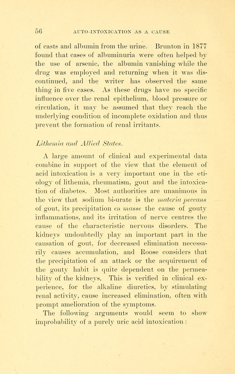 of casts and albumin from the urine. Brunton in 1877 found that cases of albuminuria were often helped by the use of arsenic, the albumin vanishing while the drug was employed and returning when it was dis- continued, and the writer has observed the same thing in five cases. As these drugs have no specific influence over the renal epithelium, blood pressure or circulation, it may be assumed that they reach the underlying condition of incomplete oxidation and thus prevent the formation of renal irritants. Lithemia and Allied States. A large amount of clinical and experimental data combine in support of the view that the element of acid intoxication is a very important one in the eti- ology of lithemia, rheumatism, gout and the intoxica- tion of diabetes. Most authorities are unanimous in the view that sodium bi-urate is the materia peccans of gout, its precipitation en masse the cause of gouty inflammations, and its irritation of nerve centres the cause of the characteristic nervous disorders. The kidneys undoubtedly plaj^ an important part in the causation of gout, for decreased elimination necessa- rily causes accumulation, and Roose considers that the precipitation of an attack or the acquirement of the gouty habit is quite dependent on the permea- bility of the kidneys. This is verified in clinical ex- perience, for the alkaline diuretics, by stimulating renal activity, cause increased elimination, often with prompt amelioration of the symptoms. The followino' aro-uments would seem to show ^& improbability of a purel}^ uric acid intoxication