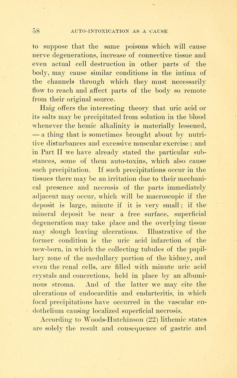 to suppose that the same poisons which will cause- nerve degenerations, increase of connective tissue and even actual cell destruction in other parts of the body, may cause similar conditions in the intima of the channels through which they must necessarily flow to reach and affect parts of the body so remote from their original source. Haig offers the interesting theory that uric acid or its salts may be precipitated from solution in the blood whenever the hemic alkalinity is materially lessened, — a thing that is sometimes brought about by nutri- tive disturbances and excessive muscular exercise ; and in Part II we have already stated the particular sub- stances, some of them auto-toxins, which also cause such preci^Ditation. If such precipitations occur in the tissues there may be an irritation due to their mechani- cal presence and necrosis of the parts immediately adjacent may occur, which will be macroscopic if the deposit is large, minute if it is very small; if the mineral deposit be near a free surface, superficial degeneration may take place and the overlying tissue may slough leaving ulcerations. Illustrative of the former condition is the uric acid infarction of the new-born, in which the collecting tubides of the papil- lary zone of the medullary portion of the kidney, and even the renal cells, are filled with minute uric acid crystals and concretions, held in place by an albumi- nous stroma. And of the latter we may cite the ulcerations of endocarditis and endarteritis, in which focal precipitations have occurred in the vascular en- dothelium causing localized superficial necrosis. According to Woods-Hutchinson (22) lithemic states, are solely the result and consequence of gastric and