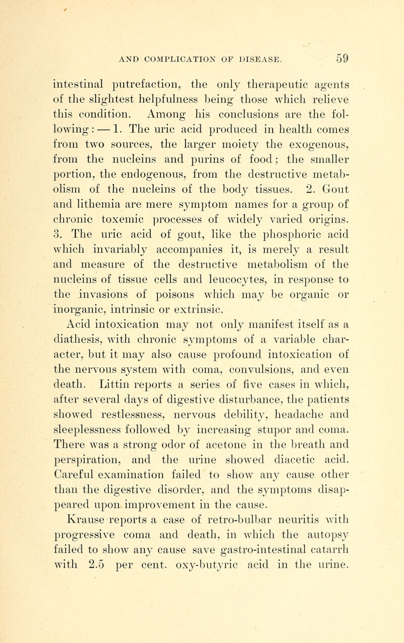 intestinal putrefaction, the only therapeutic agents of the slightest helpfulness being those which relieve this condition. Among his conclusions are the fol- lowing:— 1. The uric acid produced in health comes from two sources, the larger moiety the exogenous, from the nucleins and purins of food; the smaller portion, the endogenous, from the destructive metab- olism of the nucleins of the body tissues. 2. Gout and lithemia are mere symptom names for a group of chronic toxemic processes of widely varied origins. 3. The uric acid of gout, like the phosphoric acid which invariably accompanies it, is merely a result and measure of the destructive metabolism of the nucleins of tissue cells and leucocytes, in response to the invasions of poisons which may be organic or inorganic, intrinsic or extrinsic. Acid intoxication may not only manifest itself as a diathesis, with chronic symptoms of a variable char- acter, but it may also cause profound intoxication of the nervous system with coma, convulsions, and even death. Littin reports a series of five cases in which, after several days of digestive disturbance, the patients showed restlessness, nervous debility, headache and sleeplessness followed by increasing stupor and coma. There was a strong odor of acetone in the breath and perspiration, and the urine show^ed diacetic acid. Careful examination failed to show any cause other than the digestive disorder, and the symptoms disap- peared upon improvement in the cause. Krause reports a case of retro-bulbar neuritis with progressive coma and death, in which the autopsy failed to show any cause save gastro-intestinal catarrh with 2.5 per cent, oxy-butyric acid in the urine.