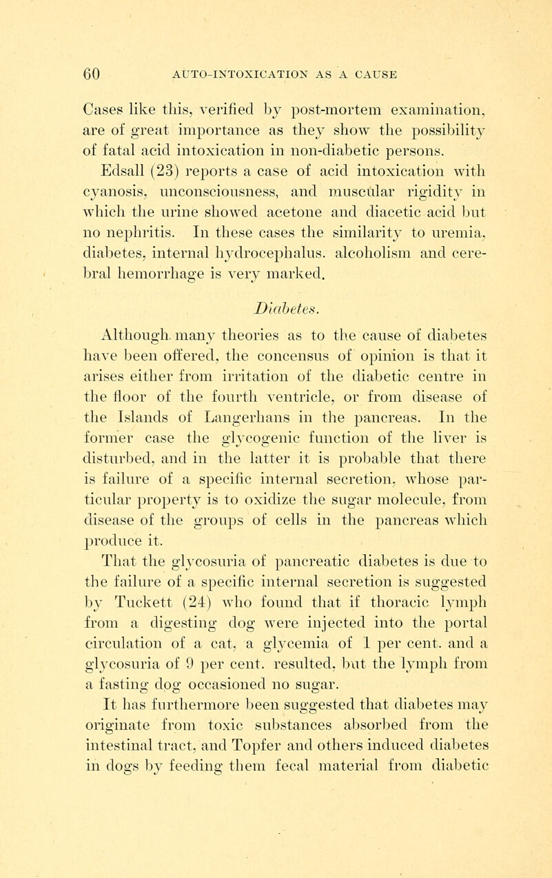 Cases like this, verified by post-mortem examination, are of great imjjortance as they show tlie possibility of fatal acid intoxication in non-diabetic persons. Edsall (23) reports a case of acid intoxication with cyanosis, unconsciousness, and muscular rigidity in which the urine showed acetone and diacetic acid but no nephritis. In these cases the similarity to uremia, diabetes, internal hydrocephalus, alcoholism and cere- bral hemorrhage is very marked. Diabetes. Although, many theories as to the cause of diabetes have been offered, the concensus of opinion is that it arises either from irritation of the diabetic centre in the floor of the fourth ventricle, or from disease of the Islands of Langerhans in the pancreas. In the former case the s'lvcoo'enic function of the liver is disturbed, and in the latter it is probable that there is failure of a specific internal secretion, whose par- ticular property is to oxidize the sugar molecule, from disease of the groups of cells in the j^ancreas which produce it. That the gl^^cosuria of pancreatic diabetes is due to the failure of a specific internal secretion is suggested by Tuckett (24) who found that if thoracic lymph from a digesting dog were injected into the portal circulation of a cat, a glj^cemia of I per cent, and a glycosuria of 9 per cent, resulted, but the lymph from a fasting dog occasioned no sugar. It has furthermore been suggested that diabetes may originate from toxic substances absorbed from the intestinal tract, and Topfer and others induced diabetes in dogs by feeding them fecal material from diabetic