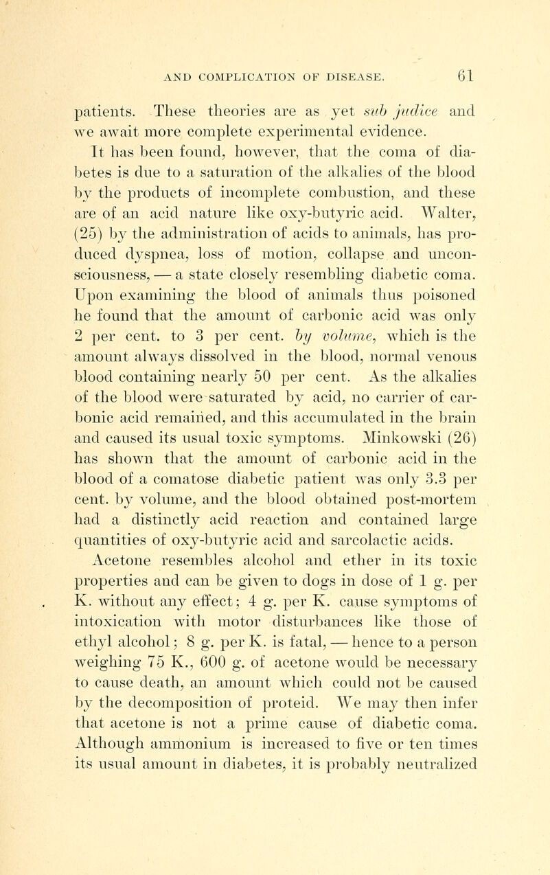 patients. These theories are as yet sub judice and we await more complete experimental evidence. It has been found, however, that the coma of dia- betes is due to a saturation of the alkalies of the blood by the products of incomplete combustion, and these are of an acid nature like oxy-butyric acid. Walter, (25) by the administration of acids to animals, has pro- duced dyspnea, loss of motion, collapse and uncon- sciousness,— a state closely resembling diabetic coma. Upon examining the blood of animals thus poisoned he found that the amount of carbonic acid was only 2 per cent, to 3 per cent, hy volume, which is the amount always dissolved in the blood, normal venous blood containing nearly 50 per cent. As the alkalies of the blood were saturated by acid, no carrier of car- bonic acid remained, and this accumulated in the brain and caused its usual toxic symptoms. Minkowski (26) has shown that the amount of carbonic acid in the blood of a comatose diabetic patient was only 3.3 per cent, by volume, and the blood obtained post-mortem had a distinctly acid reaction and contained large quantities of oxy-butyric acid and sarcolactic acids. Acetone resembles alcohol and ether in its toxic properties and can be given to dogs in dose of 1 g. per K. without any effect; 4 g. per K. cause symptoms of intoxication with motor disturbances like those of ethyl alcohol; 8 g. per K. is fatal, — hence to a person weighing 75 K., 600 g. of acetone would be necessary to cause death, an amount which could not be caused by the decomposition of proteid. We may then infer that acetone is not a prime cause of diabetic coma. Although ammonium is increased to five or ten times its usual amount in diabetes, it is probably neutralized