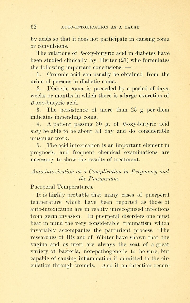 by acids so that it does not participate in causing coma or convulsions. The relations of Z?-oxy-butyric acid in diabetes have been studied clinically by Herter (27) who formulates the following important conclusions: — 1. Crotonic acid can usually be obtained from the urine of persons in diabetic coma. 2. Diabetic coma is preceded by a period of days, weeks or months in which there is a large excretion of Z^-oxy-butyric acid. 3. The persistence of more than 25 g. per diem indicates impending coma. 4. A patient passing 30 g. of /?-oxy-butyric acid 'may be able to be about all day and do considerable muscular work. 5. The acid intoxication is an important element in prognosis, and frequent chemical examinations are necessary to show the results of treatment. Auto-intoxication as a Comj^lication in Pregnancy and the Piierioeriuni. Puerperal TemiDeratures. It is highly probable that many cases of puerperal temperature which have been reported as those of auto-intoxication are in reality unrecognized infections from germ invasion. In puerperal disorders one must bear in mind the very considerable traumatism which invariably accompanies the parturient process. The researches of His and of Winter have shown that the vagina and os uteri are always the seat of a great variety of bacteria, non-pathogenetic to be sure, but capable of causing inflammation if admitted to the cir- culation through wounds. And if an infection occurs