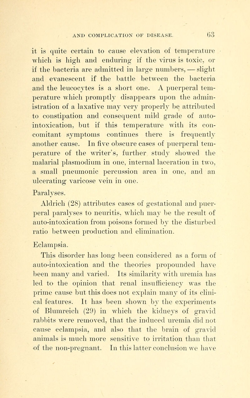 it is quite certain to cause elevation of temperature which is high and enduring if the virus is toxic, or if the bacteria are admitted in large numbers, — slight and evanescent if the battle between the bacteria and the leucocytes is a short one. A puerperal tem- perature which promptly disappears upon the admin- istration of a laxative may very properly be attributed to constipation and consequent mild grade of auto- intoxication, but if this temperature with its con- comitant symptoms continues there is frequently another cause. In five obscure cases of puerperal tem- perature of the writer's, further study showed the malarial plasmodium in one, internal laceration in two, a small pneumonic percussion area in one, and an ulcerating varicose vein in one. Paralyses. Aldrich (28) attributes cases of gestational and puer- peral paralyses to neuritis, wdiich may be the result of auto-intoxication from poisons formed by the disturbed ratio between production and elimination. Eclampsia. This disorder has long been considered as a form of auto-intoxication and the theories propounded have been many and varied. Its similarity with uremia has led to the opinion that renal insufficiency was the prime cause but this does not explain many of its clini- cal features. It has been shown by the experiments of Blumreich (29) in which the kidneys of gravid rabbits were removed, that the induced uremia did not cause eclampsia, and also that the brain of gravid animals is much more sensitive to irritation than that of the non-pregnant. In this latter conclusion we have