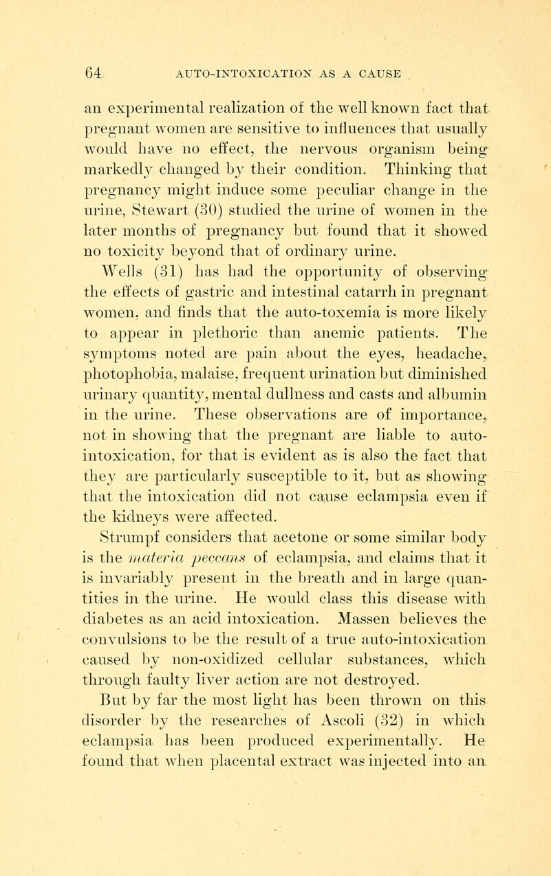 an experimental realization of the well known fact that pregnant women are sensitive to influences that usually would have no effect, the nervous organism being markedly changed by their condition. Thinking that pregnancy might induce some peculiar change in the urine, Stewart (30) studied the urine of women in the later months of pregnancy but found that it showed no toxicity beyond that of ordinary urine. Wells (31) has had the opportunity of observing- the effects of gastric and intestinal catarrh in pregnant women, and finds that the auto-toxemia is more likely to appear in plethoric than anemic patients. The symptoms noted are pain about the eyes, headache, photoj)hobia, malaise, frequent urination but diminished urinary quantity, mental dullness and casts and albumin in the urine. These observations are of importance, not in showing that the pregnant are liable to auto- intoxication, for that is evident as is also the fact that they are particularly susceptible to it, but as showing that the intoxication did not cause eclampsia even if the kidneys were affected. Strumpf considers that acetone or some similar body is the materia 'pecaans of eclampsia, and claims that it is invariably present in the breath and in large quan- tities in the urine. He would class this disease with diabetes as an acid intoxication. Massen believes the convulsions to be the result of a true auto-intoxication caused by non-oxidized cellular substances, which through faulty liver action are not destroyed. But by far the most light has been thrown on this disorder by the researches of Ascoli (32) in which eclampsia has been produced experimentally. He found that when placental extract was injected into an