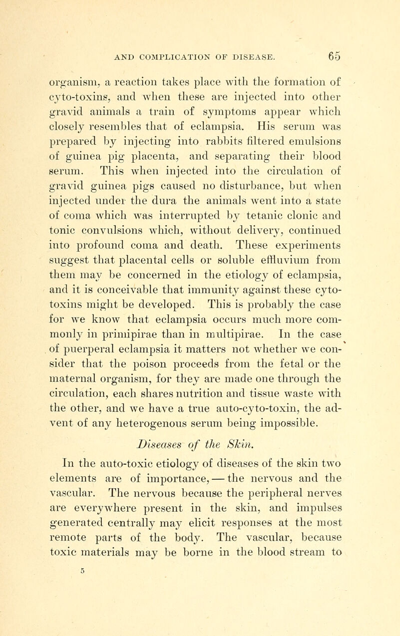 organism, a reaction takes place with the formation of cyto-toxins, and when these are injected into other gravid animals a train of symptoms appear which closely resembles that of eclampsia. His serum was prepared by injecting into rabbits filtered emulsions of guinea pig placenta, and separating their blood serum. This when injected into the circulation of gravid guinea pigs caused no disturbance, but when injected under the dura the animals went into a state of coma which was interrupted by tetanic clonic and tonic convulsions which, without delivery, continued into profound coma and death. These experiments suggest that placental cells or soluble effluvium from them may be concerned in the etiology of eclampsia, and it is conceivable that immunity against these cyto- toxins might be developed. This is probably the case for we know that eclampsia occurs much more com- monly in primipirae than in multipirae. In the case of puerperal eclampsia it matters not whether we con- sider that the poison proceeds from the fetal or the maternal organism, for they are made one through the circulation, each shares nutrition and tissue waste with the other, and we have a true auto-cyto-toxin, the ad- vent of any heterogenous serum being impossible. Diseases of the Shin. In the auto-toxic etiology of diseases of the skin two elements are of importance, — the nervous and the vascular. The nervous because the peripheral nerves are everywhere present in the skin, and impulses generated centrally may elicit responses at the most remote parts of the body. The vascular, because toxic materials may be borne in the blood stream to